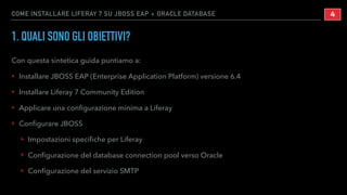 COME INSTALLARE LIFERAY 7 SU JBOSS EAP + ORACLE DATABASE
1. QUALI SONO GLI OBIETTIVI?
Con questa sintetica guida puntiamo a:
‣ Installare JBOSS EAP (Enterprise Application Platform) versione 6.4
‣ Installare Liferay 7 Community Edition
‣ Applicare una conﬁgurazione minima a Liferay
‣ Conﬁgurare JBOSS
‣ Impostazioni speciﬁche per Liferay
‣ Conﬁgurazione del database connection pool verso Oracle
‣ Conﬁgurazione del servizio SMTP
!4
 