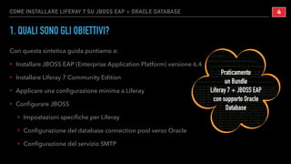 COME INSTALLARE LIFERAY 7 SU JBOSS EAP + ORACLE DATABASE
1. QUALI SONO GLI OBIETTIVI?
Con questa sintetica guida puntiamo a:
‣ Installare JBOSS EAP (Enterprise Application Platform) versione 6.4
‣ Installare Liferay 7 Community Edition
‣ Applicare una conﬁgurazione minima a Liferay
‣ Conﬁgurare JBOSS
‣ Impostazioni speciﬁche per Liferay
‣ Conﬁgurazione del database connection pool verso Oracle
‣ Conﬁgurazione del servizio SMTP
!4
Praticamente
un Bundle
Liferay 7 + JBOSS EAP
con supporto Oracle
Database
 