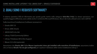 COME INSTALLARE LIFERAY 7 SU JBOSS EAP + ORACLE DATABASE
2. QUALI SONO I REQUISITI SOFTWARE?
Il sistema operativo (SO) di riferimento per questa guida rientra nella categoria Unix-like (*nix). Le stesse operazioni, con
qualche leggera differenza, sono valide anche in ambiente Microsoft Windows. Alcuni dei tools utilizzati sono nativi dell’SO.
Sulla macchina d’installazione il software necessario è:
‣ Oracle JDK 1.8
‣ Driver JDBC Oracle
‣ JBOSS EAP 6.4.x GA
‣ Liferay 7 GA3 Community Edition
‣ Liferay 7 Database All In One Support
‣ Maven 3.2 e Git (opzionale)
Assumiamo che Oracle JDK 1.8 e Maven (opzionale) siano già installati sulla macchina d’installazione, assumiamo inoltre
che un’istanza Oracle 12c sia già conﬁgurata per ospitare il database della nostra installazione Liferay 7.
!5
 