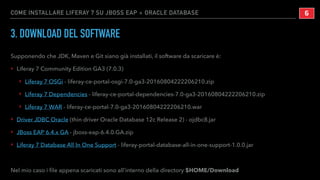 COME INSTALLARE LIFERAY 7 SU JBOSS EAP + ORACLE DATABASE
3. DOWNLOAD DEL SOFTWARE
Supponendo che JDK, Maven e Git siano già installati, il software da scaricare è:
‣ Liferay 7 Community Edition GA3 (7.0.3)
‣ Liferay 7 OSGi - liferay-ce-portal-osgi-7.0-ga3-20160804222206210.zip
‣ Liferay 7 Dependencies - liferay-ce-portal-dependencies-7.0-ga3-20160804222206210.zip
‣ Liferay 7 WAR - liferay-ce-portal-7.0-ga3-20160804222206210.war
‣ Driver JDBC Oracle (thin driver Oracle Database 12c Release 2) - ojdbc8.jar
‣ JBoss EAP 6.4.x GA - jboss-eap-6.4.0.GA.zip
‣ Liferay 7 Database All In One Support - liferay-portal-database-all-in-one-support-1.0.0.jar
Nel mio caso i ﬁle appena scaricati sono all’interno della directory $HOME/Download
!6
 