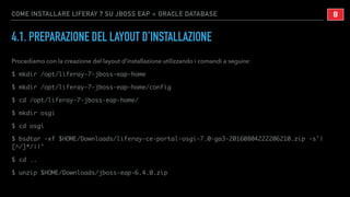 COME INSTALLARE LIFERAY 7 SU JBOSS EAP + ORACLE DATABASE
4.1. PREPARAZIONE DEL LAYOUT D’INSTALLAZIONE
Procediamo con la creazione del layout d’installazione utilizzando i comandi a seguire:
$ mkdir /opt/liferay-7-jboss-eap-home
$ mkdir /opt/liferay-7-jboss-eap-home/config
$ cd /opt/liferay-7-jboss-eap-home/
$ mkdir osgi
$ cd osgi
$ bsdtar -xf $HOME/Downloads/liferay-ce-portal-osgi-7.0-ga3-20160804222206210.zip -s'|
[^/]*/||'
$ cd ..
$ unzip $HOME/Downloads/jboss-eap-6.4.0.zip
!8
 