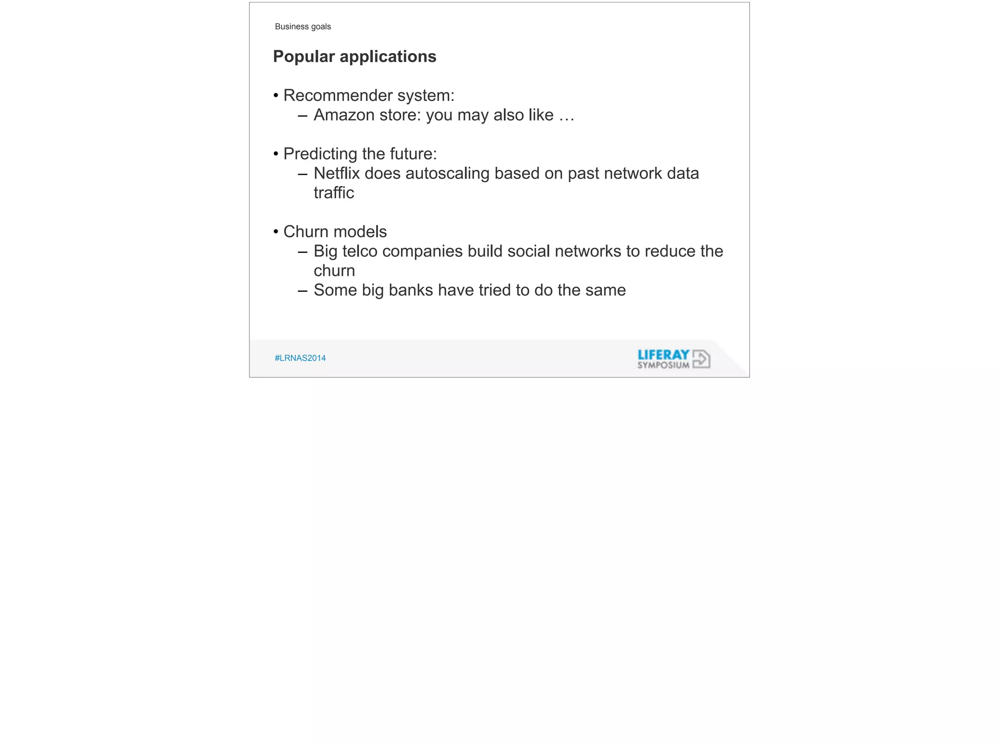 Business goals 
Popular applications 
! 
• Recommender system: 
– Amazon store: you may also like … 
! 
• Predicting the future: 
– Netflix does autoscaling based on past network data 
traffic 
! 
• Churn models 
– Big telco companies build social networks to reduce the 
churn 
– Some big banks have tried to do the same 
#LRNAS2014 
 