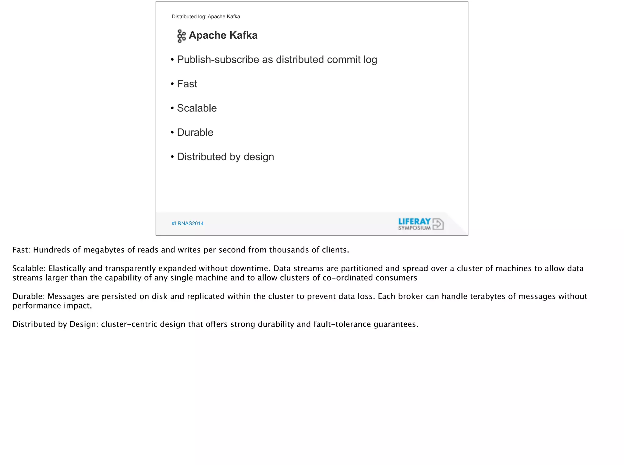 Distributed log: Apache Kafka 
Apache Kafka 
! 
• Publish-subscribe as distributed commit log 
! 
• Fast 
! 
• Scalable 
! 
• Durable 
! 
• Distributed by design 
#LRNAS2014 
Fast: Hundreds of megabytes of reads and writes per second from thousands of clients. 
! Scalable: Elastically and transparently expanded without downtime. Data streams are partitioned and spread over a cluster of machines to allow data 
streams larger than the capability of any single machine and to allow clusters of co-ordinated consumers 
! 
Durable: Messages are persisted on disk and replicated within the cluster to prevent data loss. Each broker can handle terabytes of messages without 
performance impact. 
! 
Distributed by Design: cluster-centric design that offers strong durability and fault-tolerance guarantees. 
 