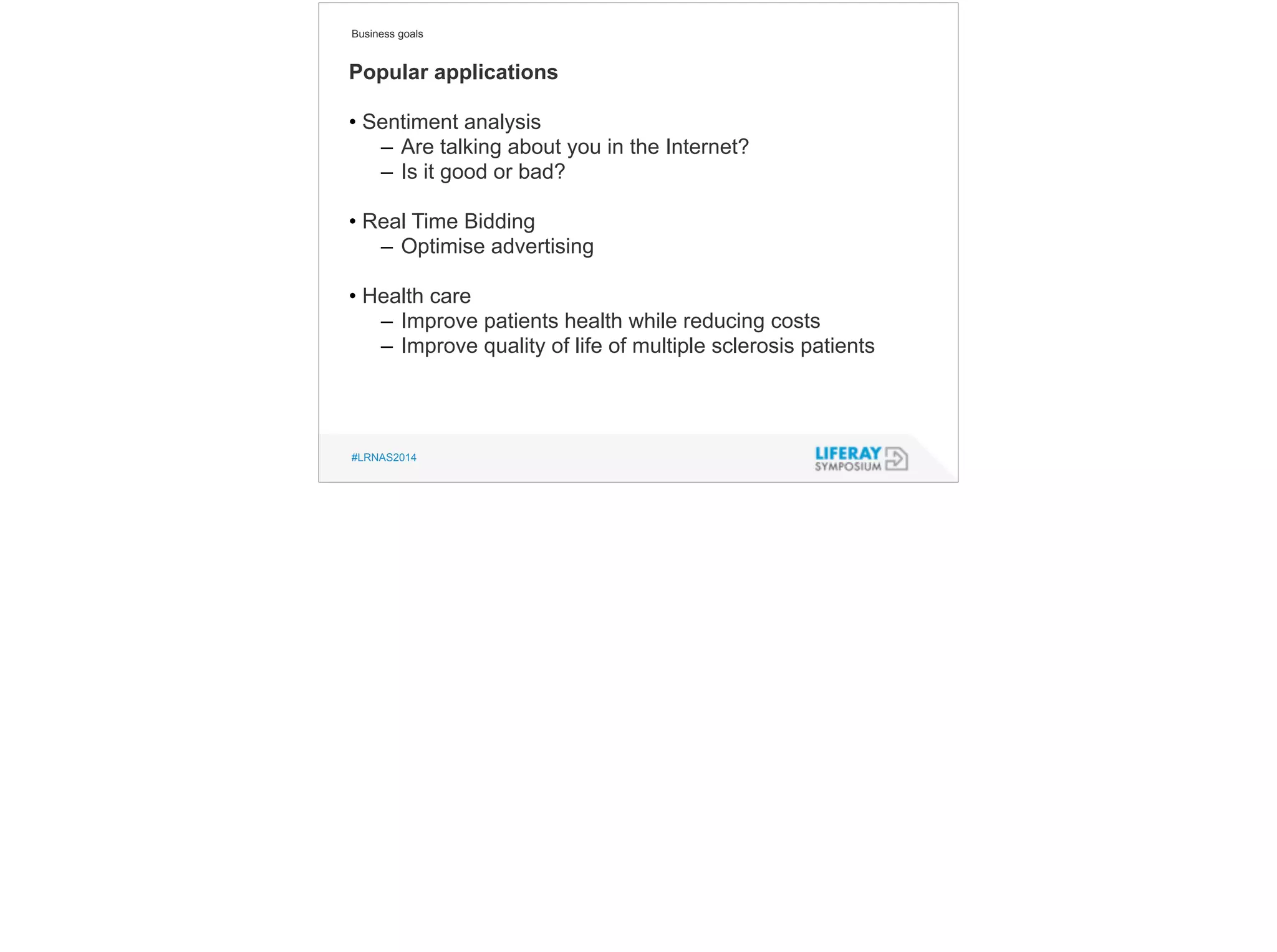 Business goals 
Popular applications 
! 
• Sentiment analysis 
– Are talking about you in the Internet? 
– Is it good or bad? 
! 
• Real Time Bidding 
– Optimise advertising 
! 
• Health care 
– Improve patients health while reducing costs 
– Improve quality of life of multiple sclerosis patients 
#LRNAS2014 
 