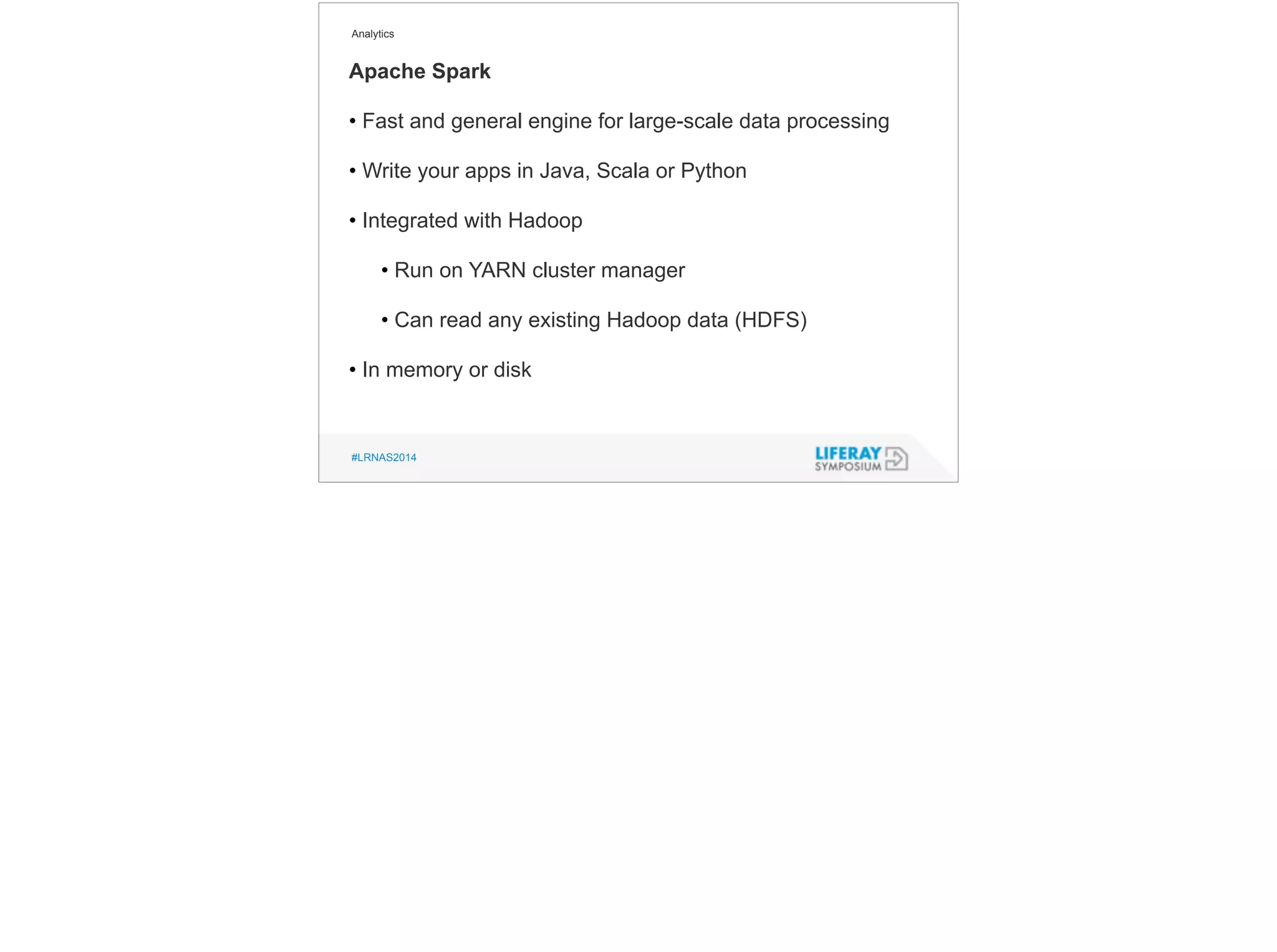 Analytics 
Apache Spark 
• Fast and general engine for large-scale data processing 
! 
• Write your apps in Java, Scala or Python 
! 
• Integrated with Hadoop 
! 
• Run on YARN cluster manager 
! 
• Can read any existing Hadoop data (HDFS) 
! 
• In memory or disk 
#LRNAS2014 
 