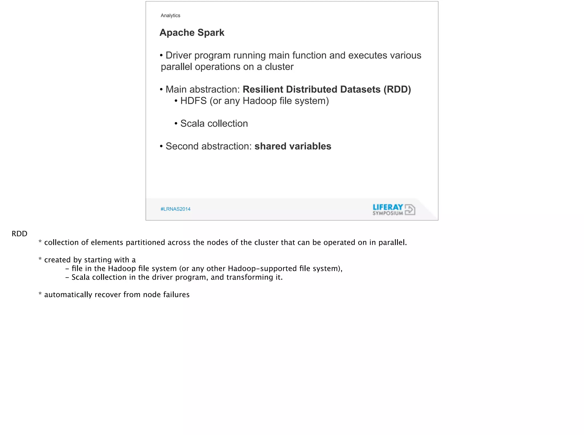 Analytics 
Apache Spark 
• Driver program running main function and executes various 
parallel operations on a cluster 
! 
• Main abstraction: Resilient Distributed Datasets (RDD) 
• HDFS (or any Hadoop file system) 
! 
• Scala collection 
! 
• Second abstraction: shared variables 
#LRNAS2014 
RDD 
* collection of elements partitioned across the nodes of the cluster that can be operated on in parallel. 
! 
* created by starting with a 
- file in the Hadoop file system (or any other Hadoop-supported file system), 
- Scala collection in the driver program, and transforming it. 
! 
* automatically recover from node failures 
 