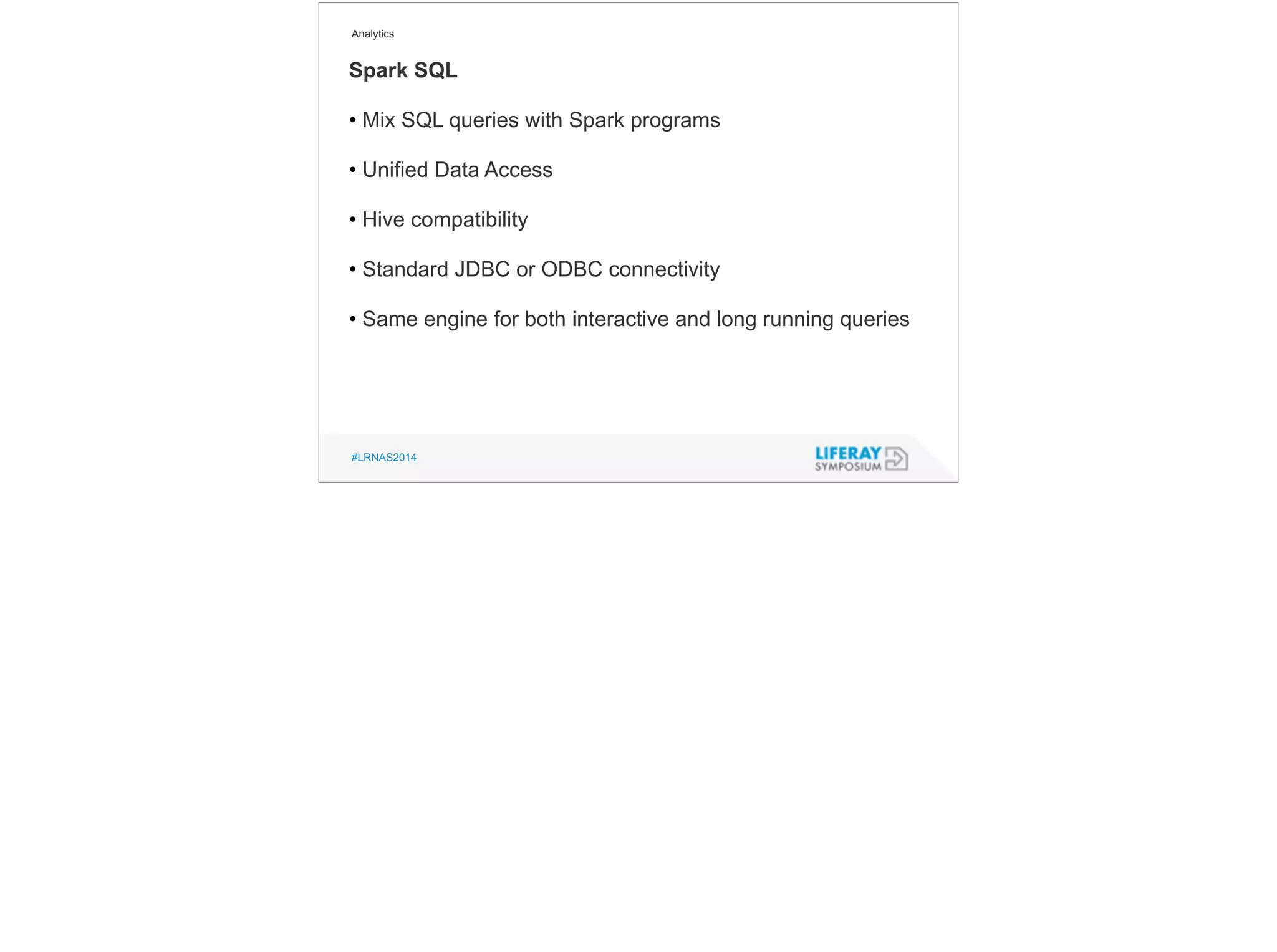 Analytics 
Spark SQL 
• Mix SQL queries with Spark programs 
! 
• Unified Data Access 
! 
• Hive compatibility 
! 
• Standard JDBC or ODBC connectivity 
! 
• Same engine for both interactive and long running queries 
#LRNAS2014 
 