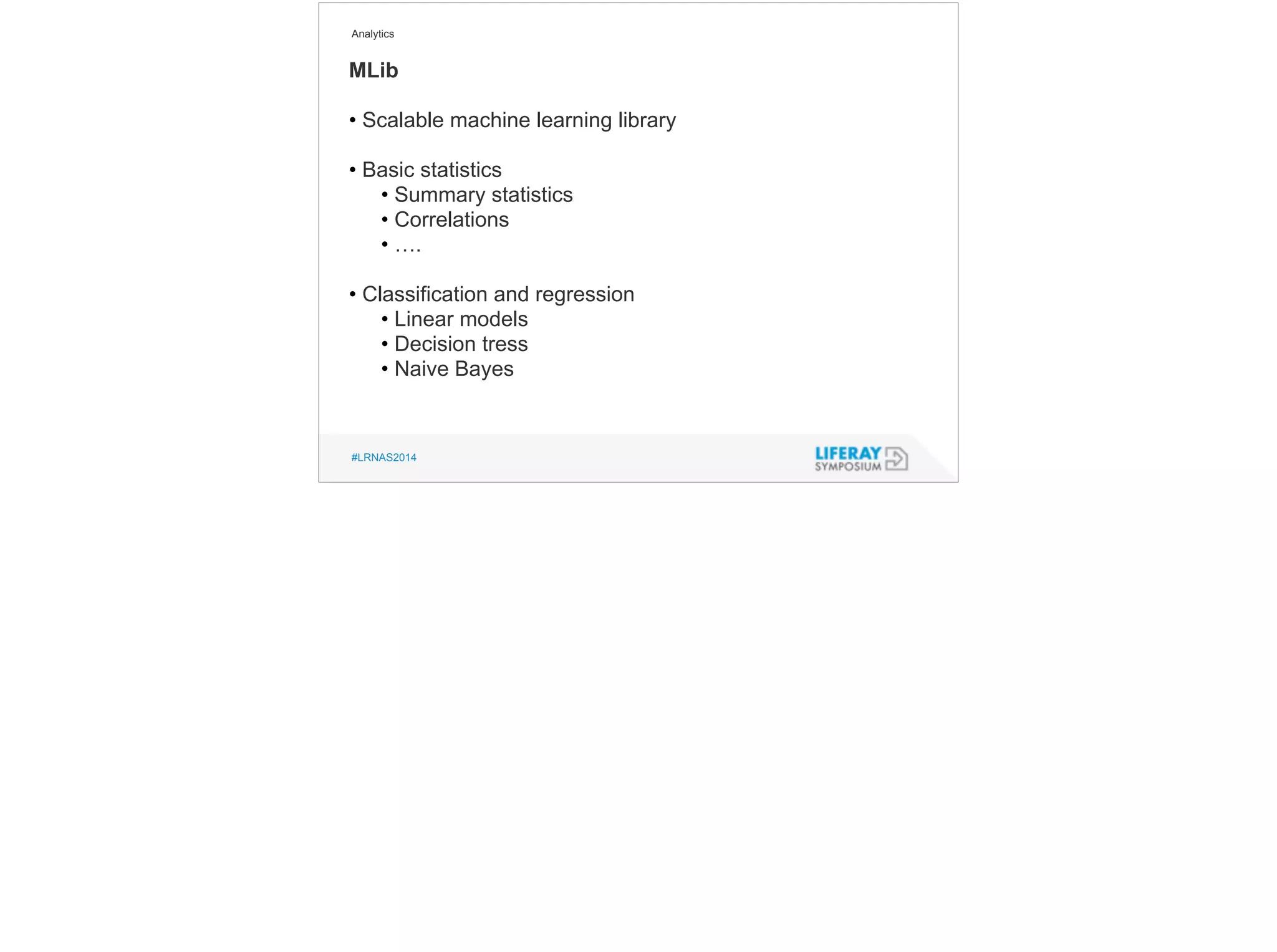 Analytics 
MLib 
• Scalable machine learning library 
! 
• Basic statistics 
• Summary statistics 
• Correlations 
• …. 
! 
• Classification and regression 
• Linear models 
• Decision tress 
• Naive Bayes 
#LRNAS2014 
 
