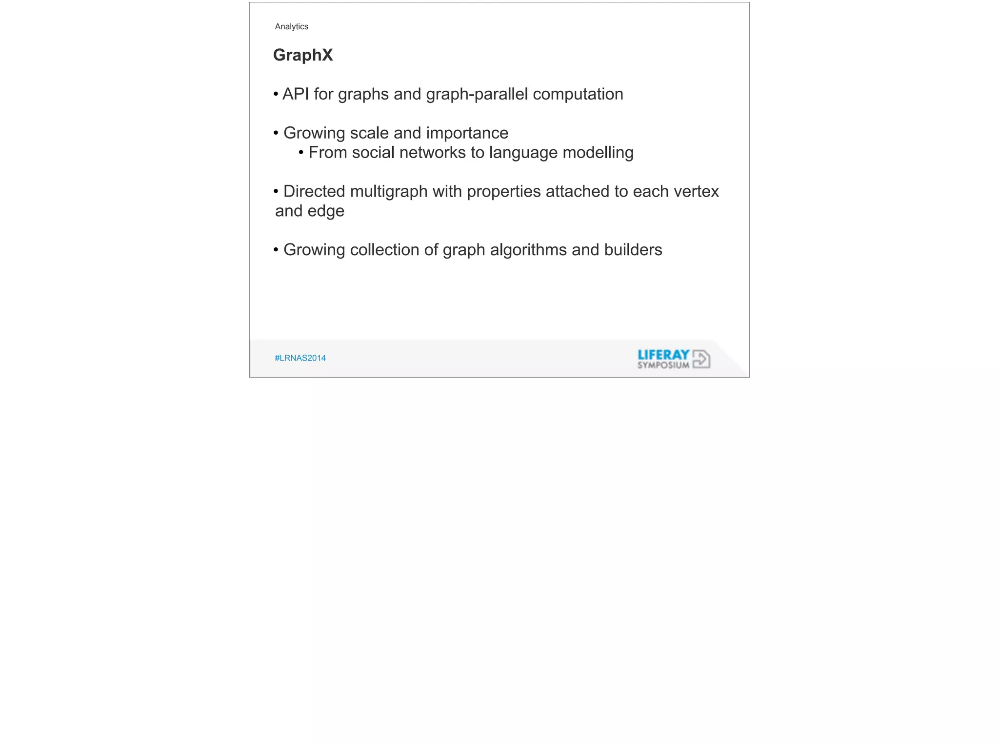 Analytics 
GraphX 
• API for graphs and graph-parallel computation 
! 
• Growing scale and importance 
• From social networks to language modelling 
! 
• Directed multigraph with properties attached to each vertex 
and edge 
! 
• Growing collection of graph algorithms and builders 
#LRNAS2014 
 