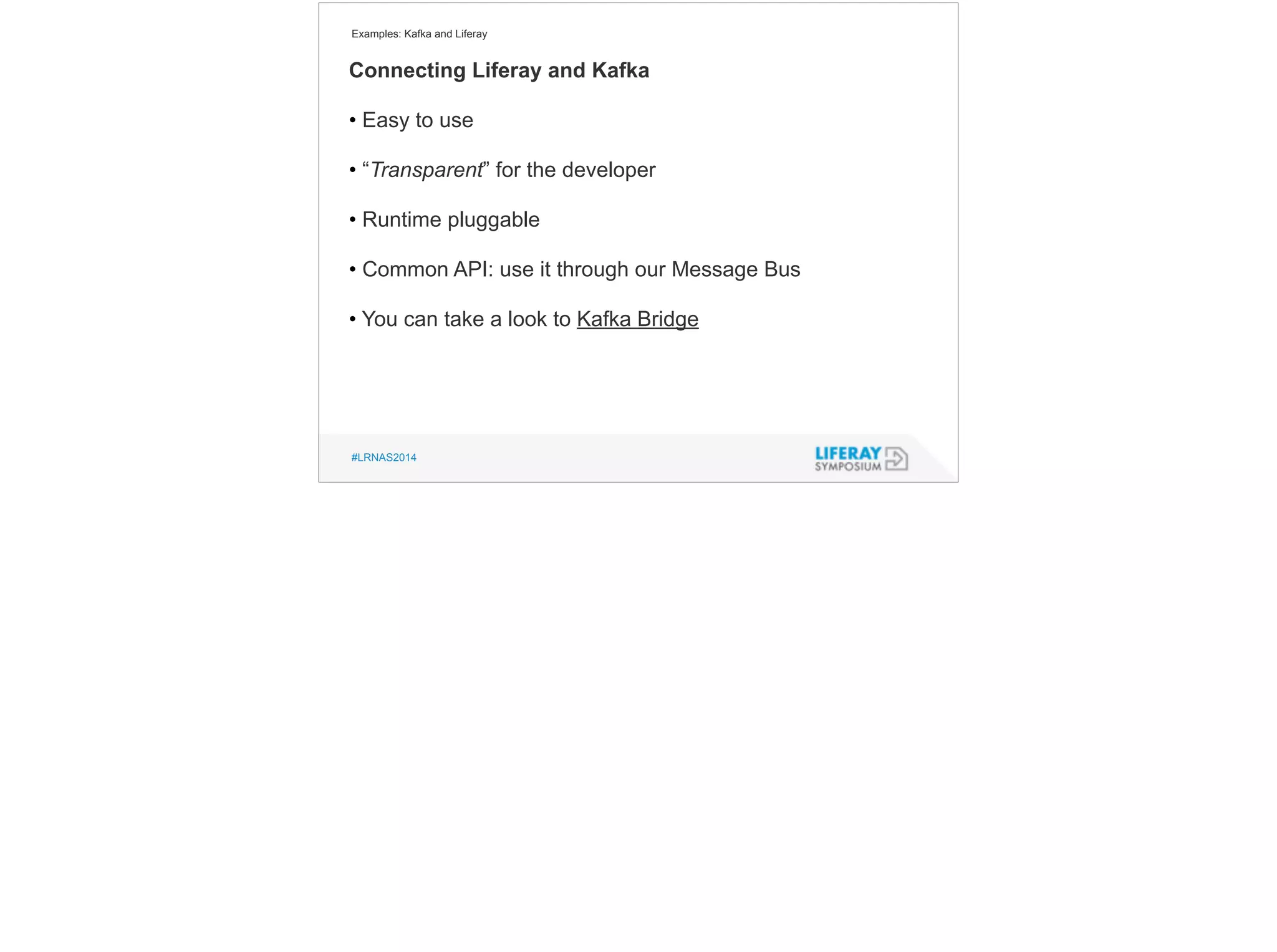 Examples: Kafka and Liferay 
Connecting Liferay and Kafka 
• Easy to use 
! 
• “Transparent” for the developer 
! 
• Runtime pluggable 
! 
• Common API: use it through our Message Bus 
! 
• You can take a look to Kafka Bridge 
#LRNAS2014 
 