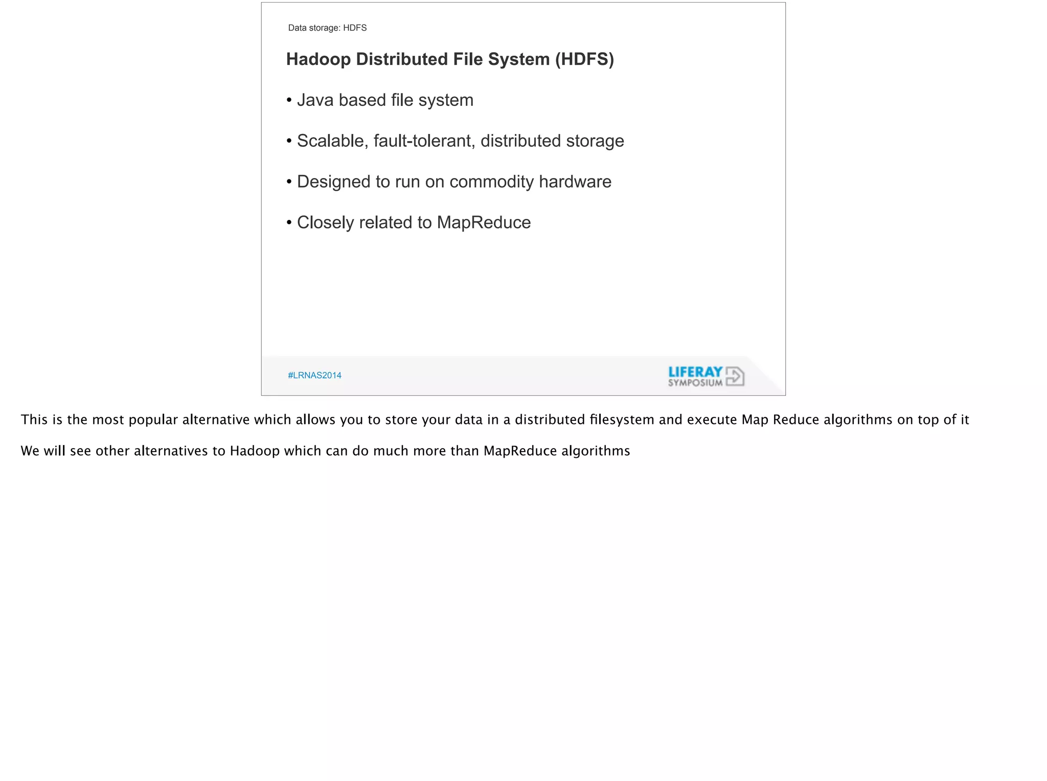 Data storage: HDFS 
Hadoop Distributed File System (HDFS) 
! 
• Java based file system 
! 
• Scalable, fault-tolerant, distributed storage 
! 
• Designed to run on commodity hardware 
! 
• Closely related to MapReduce 
#LRNAS2014 
This is the most popular alternative which allows you to store your data in a distributed filesystem and execute Map Reduce algorithms on top of it 
! 
We will see other alternatives to Hadoop which can do much more than MapReduce algorithms 
 