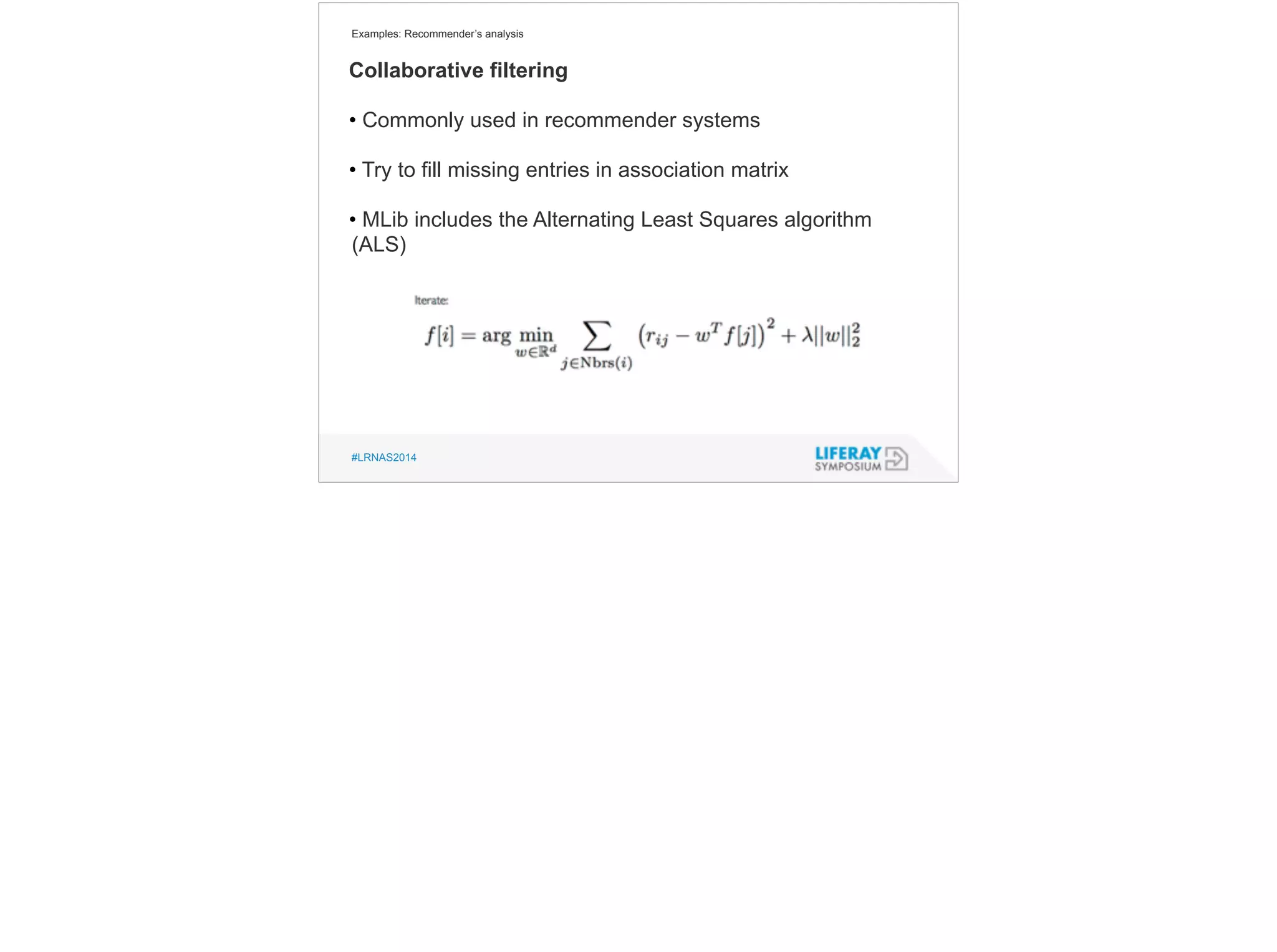 Examples: Recommender’s analysis 
Collaborative filtering 
• Commonly used in recommender systems 
! 
• Try to fill missing entries in association matrix 
! 
• MLib includes the Alternating Least Squares algorithm 
(ALS) 
#LRNAS2014 
 