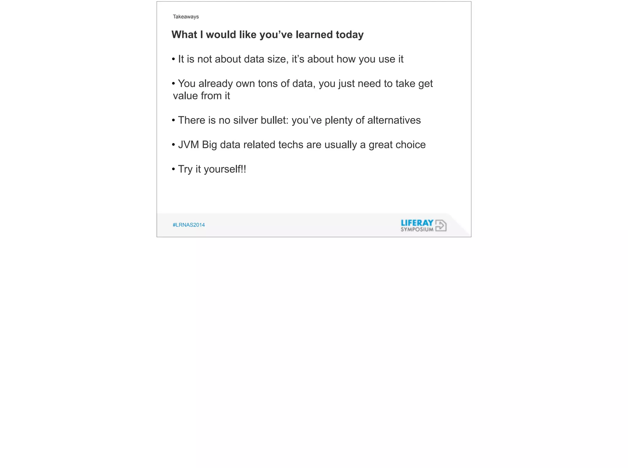 Takeaways 
What I would like you’ve learned today 
• It is not about data size, it’s about how you use it 
! 
• You already own tons of data, you just need to take get 
value from it 
! 
• There is no silver bullet: you’ve plenty of alternatives 
! 
• JVM Big data related techs are usually a great choice 
! 
• Try it yourself!! 
#LRNAS2014 
 