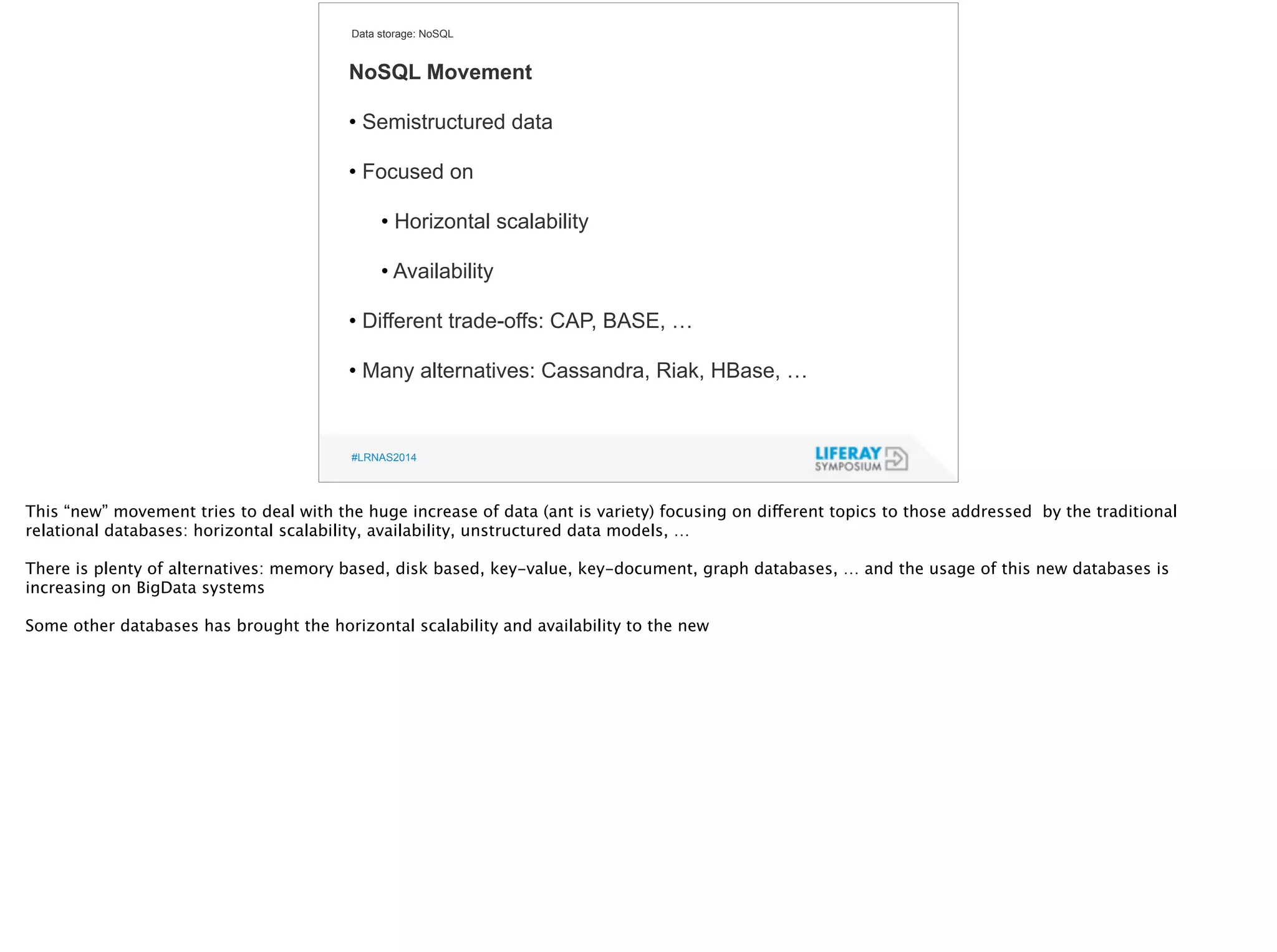 Data storage: NoSQL 
NoSQL Movement 
! 
• Semistructured data 
! 
• Focused on 
! 
• Horizontal scalability 
! 
• Availability 
! 
• Different trade-offs: CAP, BASE, … 
! 
• Many alternatives: Cassandra, Riak, HBase, … 
#LRNAS2014 
This “new” movement tries to deal with the huge increase of data (ant is variety) focusing on different topics to those addressed by the traditional 
relational databases: horizontal scalability, availability, unstructured data models, … 
! 
There is plenty of alternatives: memory based, disk based, key-value, key-document, graph databases, … and the usage of this new databases is 
increasing on BigData systems 
! Some other databases has brought the horizontal scalability and availability to the new 
! 
 