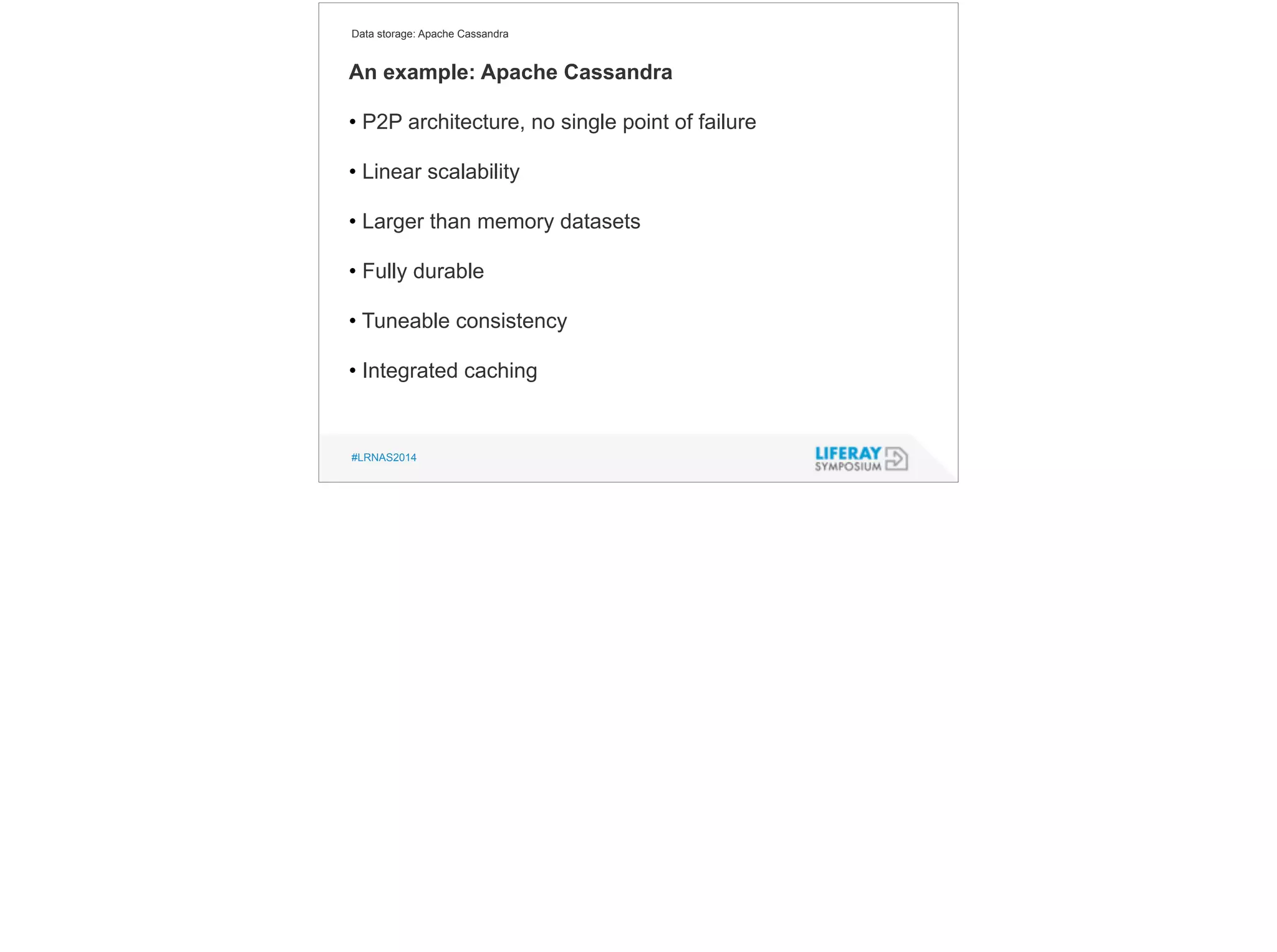 Data storage: Apache Cassandra 
An example: Apache Cassandra 
! 
• P2P architecture, no single point of failure 
! 
• Linear scalability 
! 
• Larger than memory datasets 
! 
• Fully durable 
! 
• Tuneable consistency 
! 
• Integrated caching 
#LRNAS2014 
 
