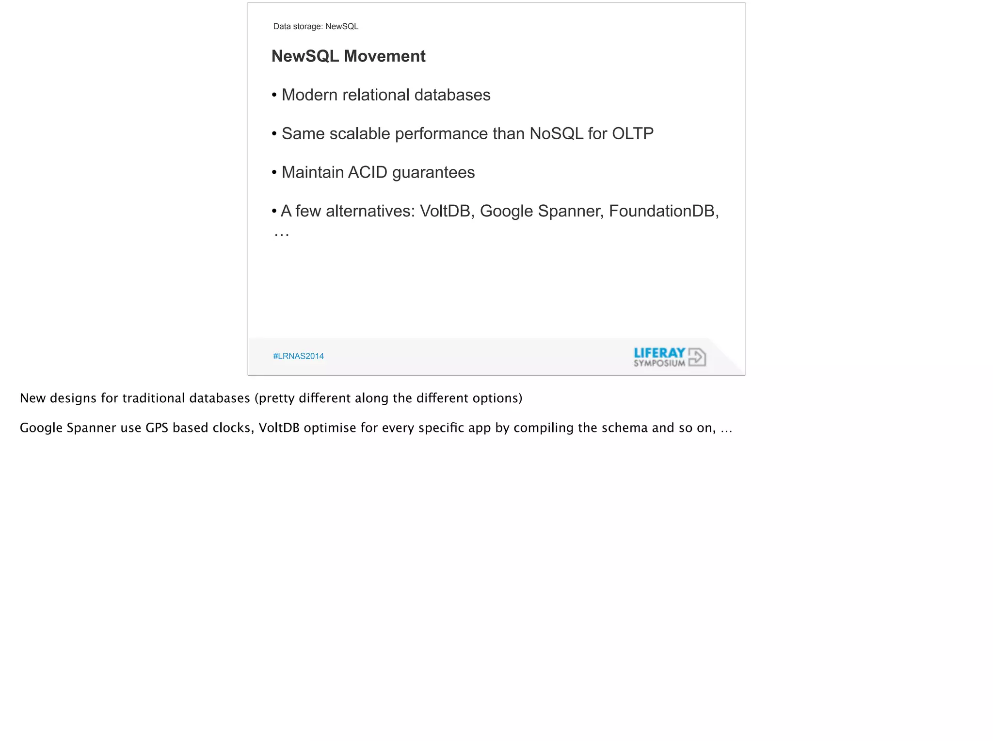 Data storage: NewSQL 
NewSQL Movement 
! 
• Modern relational databases 
! 
• Same scalable performance than NoSQL for OLTP 
! 
• Maintain ACID guarantees 
! 
• A few alternatives: VoltDB, Google Spanner, FoundationDB, 
… 
#LRNAS2014 
New designs for traditional databases (pretty different along the different options) 
! 
Google Spanner use GPS based clocks, VoltDB optimise for every specific app by compiling the schema and so on, … 
! 
 