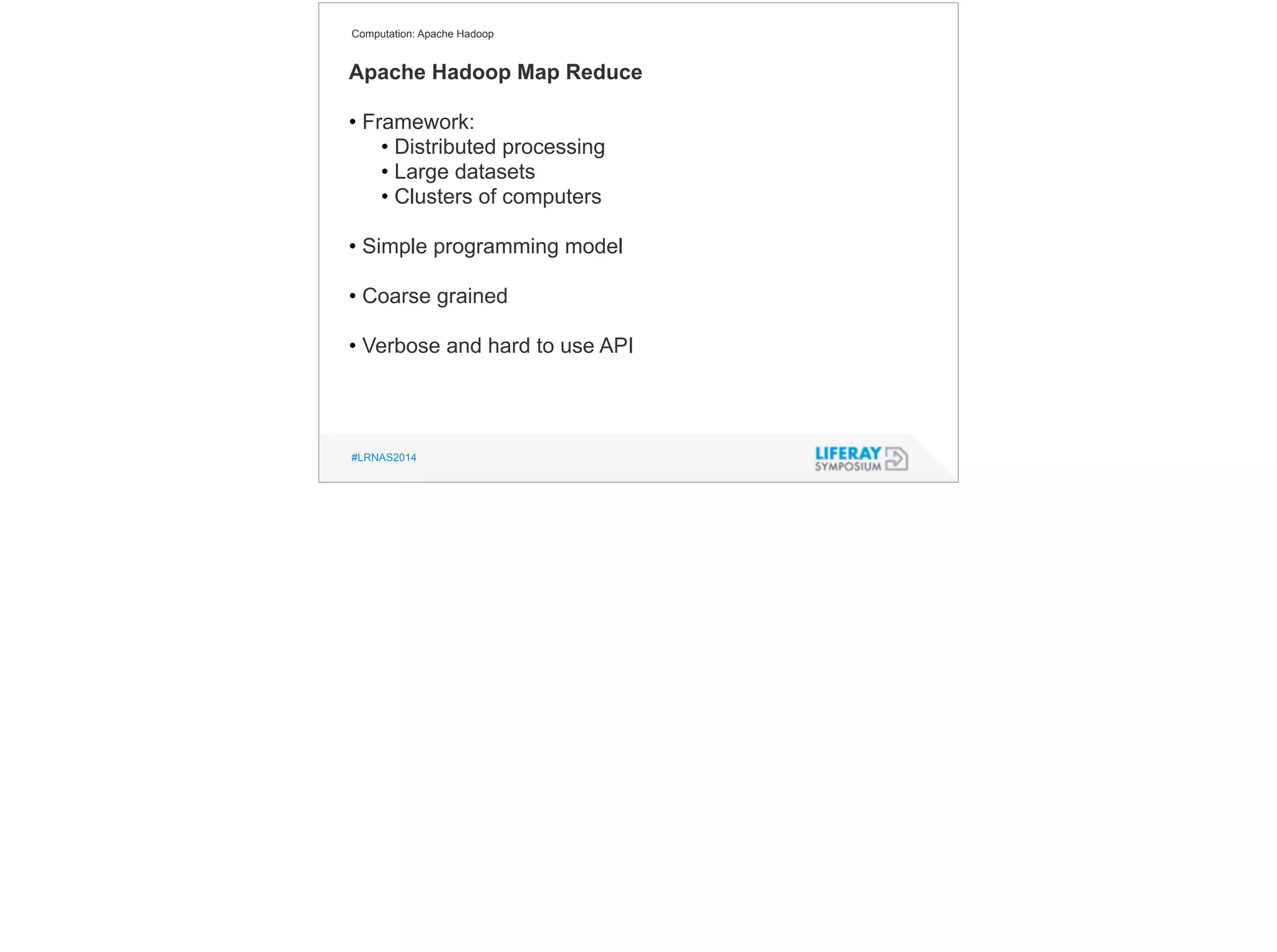 Computation: Apache Hadoop 
Apache Hadoop Map Reduce 
! 
• Framework: 
• Distributed processing 
• Large datasets 
• Clusters of computers 
! 
• Simple programming model 
! 
• Coarse grained 
! 
• Verbose and hard to use API 
#LRNAS2014 
 