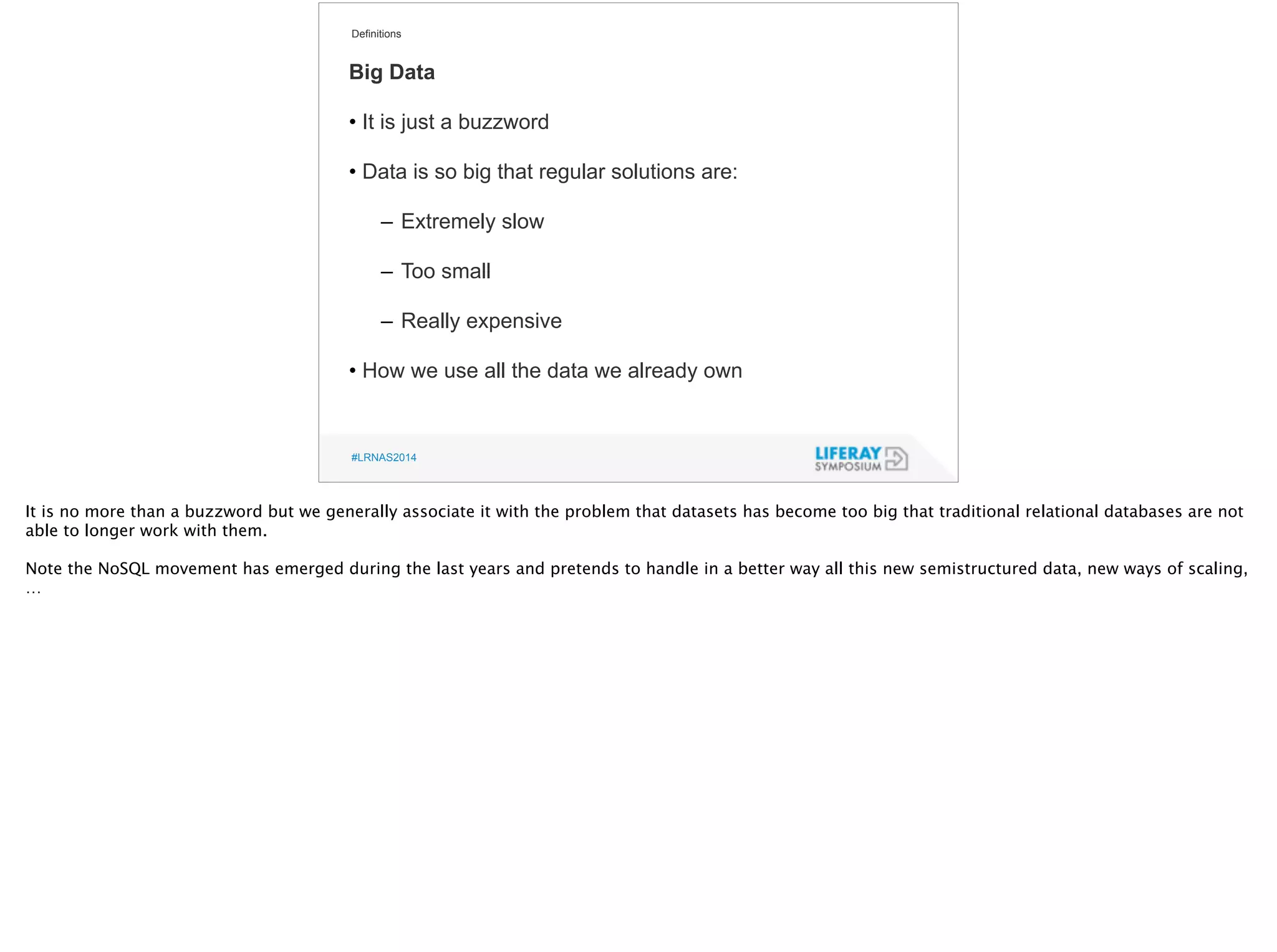 Definitions 
Big Data 
! 
• It is just a buzzword 
! 
• Data is so big that regular solutions are: 
! 
– Extremely slow 
! 
– Too small 
! 
– Really expensive 
! 
• How we use all the data we already own 
#LRNAS2014 
It is no more than a buzzword but we generally associate it with the problem that datasets has become too big that traditional relational databases are not 
able to longer work with them. 
! 
Note the NoSQL movement has emerged during the last years and pretends to handle in a better way all this new semistructured data, new ways of scaling, 
… 
 