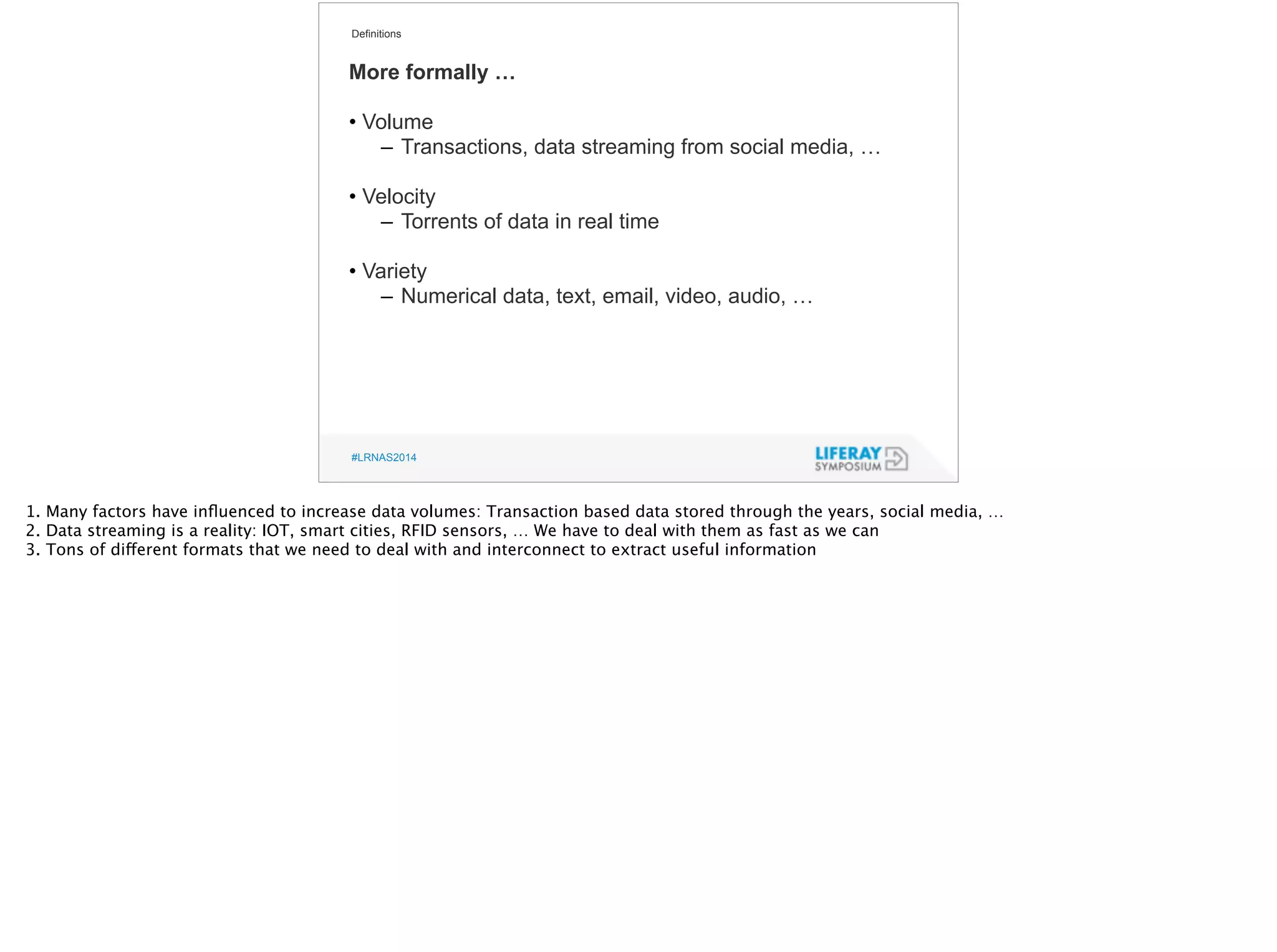 Definitions 
More formally … 
! 
• Volume 
– Transactions, data streaming from social media, … 
! 
• Velocity 
– Torrents of data in real time 
! 
• Variety 
– Numerical data, text, email, video, audio, … 
#LRNAS2014 
1. Many factors have influenced to increase data volumes: Transaction based data stored through the years, social media, … 
2. Data streaming is a reality: IOT, smart cities, RFID sensors, … We have to deal with them as fast as we can 
3. Tons of different formats that we need to deal with and interconnect to extract useful information 
 
