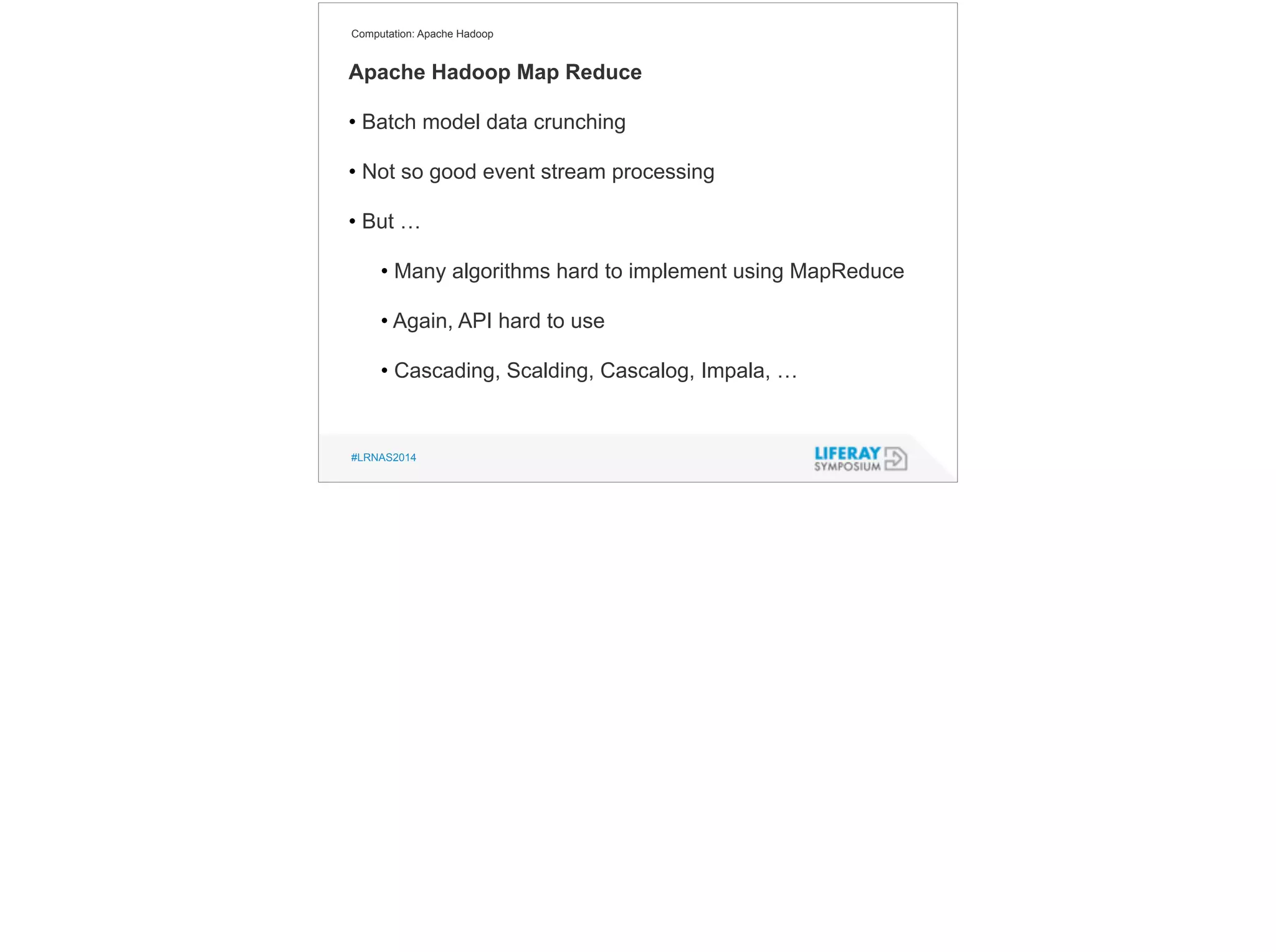 Computation: Apache Hadoop 
Apache Hadoop Map Reduce 
! 
• Batch model data crunching 
! 
• Not so good event stream processing 
! 
• But … 
! 
• Many algorithms hard to implement using MapReduce 
! 
• Again, API hard to use 
! 
• Cascading, Scalding, Cascalog, Impala, … 
#LRNAS2014 
 