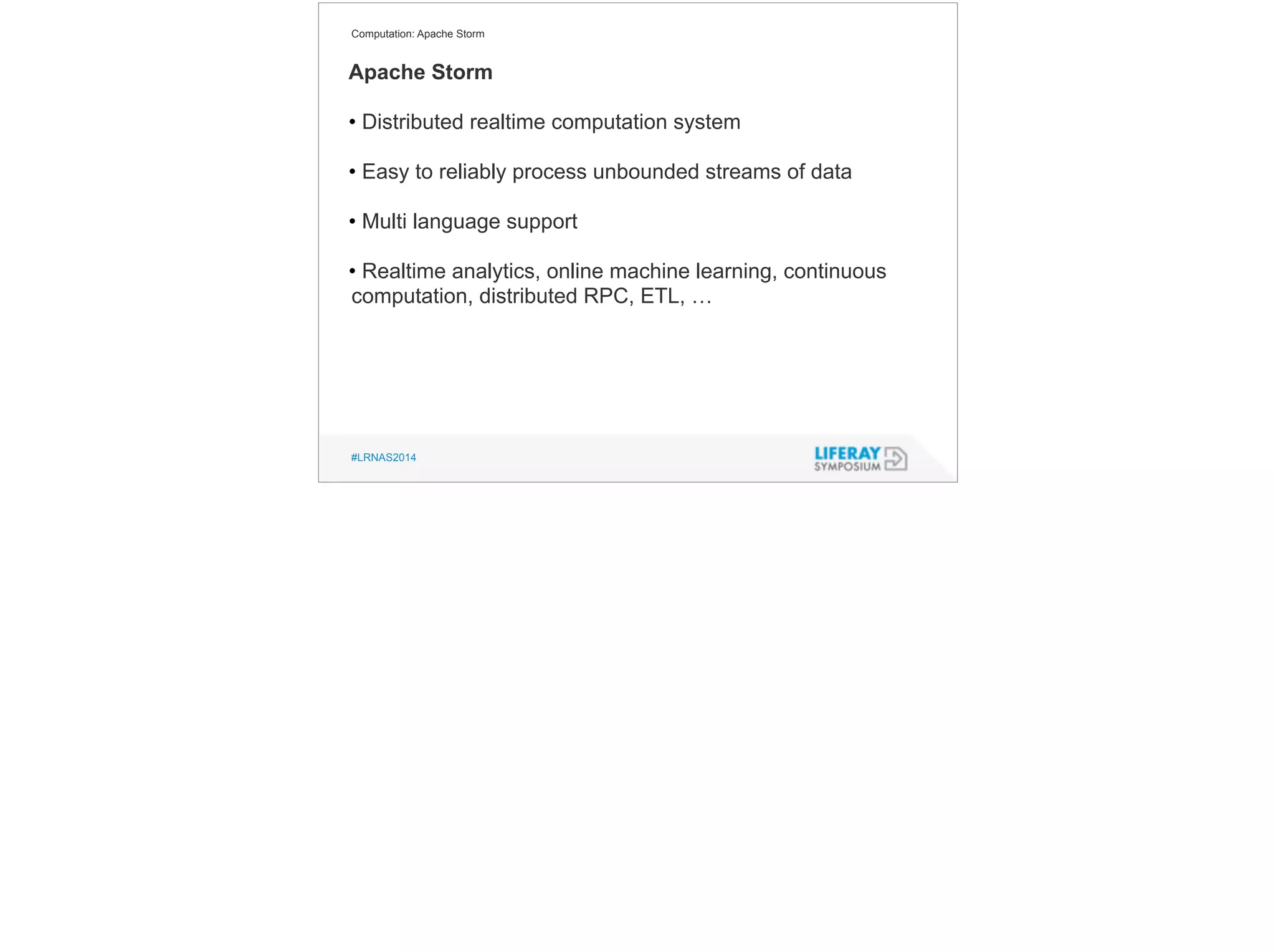 Computation: Apache Storm 
Apache Storm 
! 
• Distributed realtime computation system 
! 
• Easy to reliably process unbounded streams of data 
! 
• Multi language support 
! 
• Realtime analytics, online machine learning, continuous 
computation, distributed RPC, ETL, … 
#LRNAS2014 
 