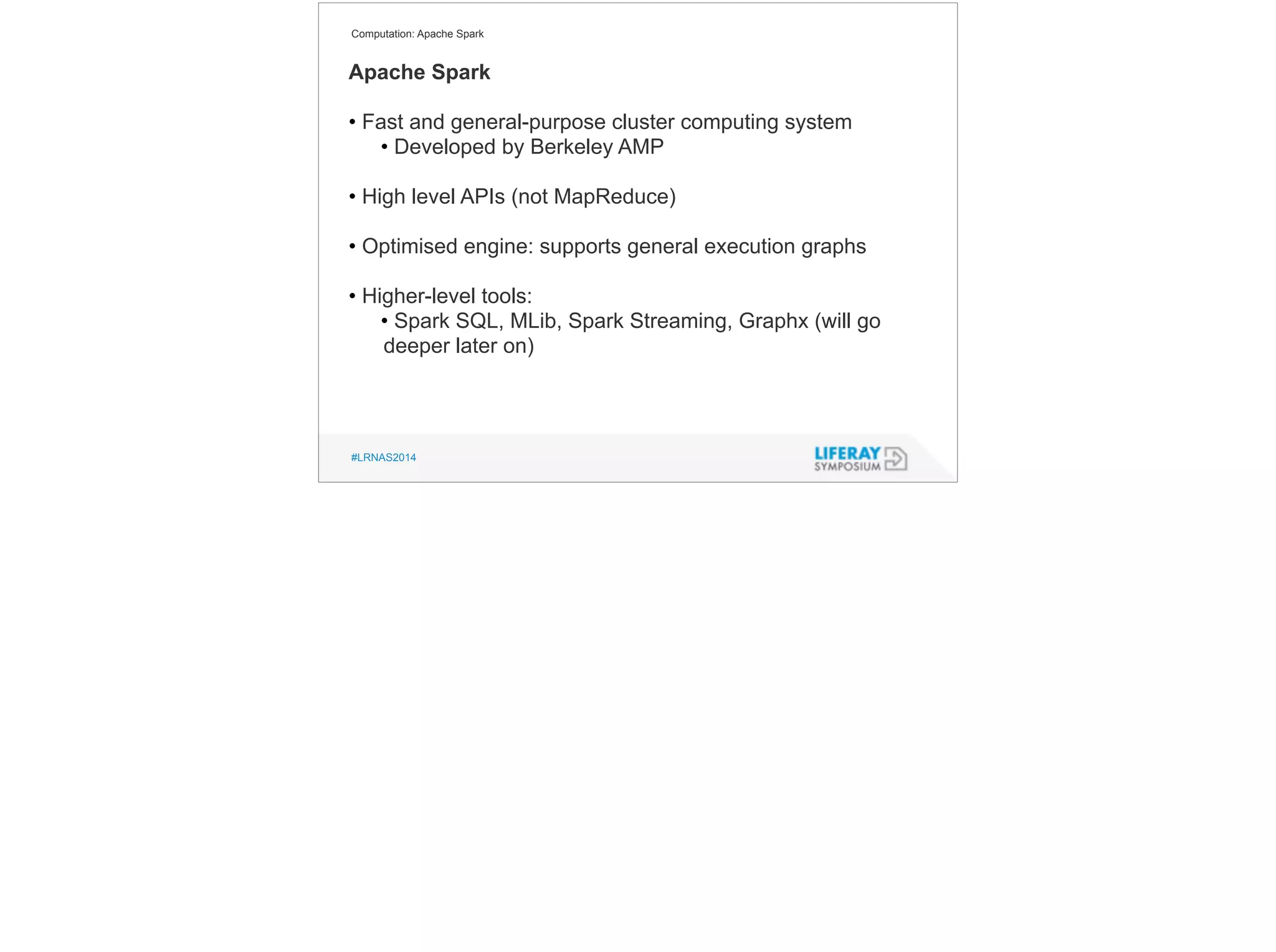 Computation: Apache Spark 
Apache Spark 
! 
• Fast and general-purpose cluster computing system 
• Developed by Berkeley AMP 
! 
• High level APIs (not MapReduce) 
! 
• Optimised engine: supports general execution graphs 
! 
• Higher-level tools: 
• Spark SQL, MLib, Spark Streaming, Graphx (will go 
deeper later on) 
#LRNAS2014 
 
