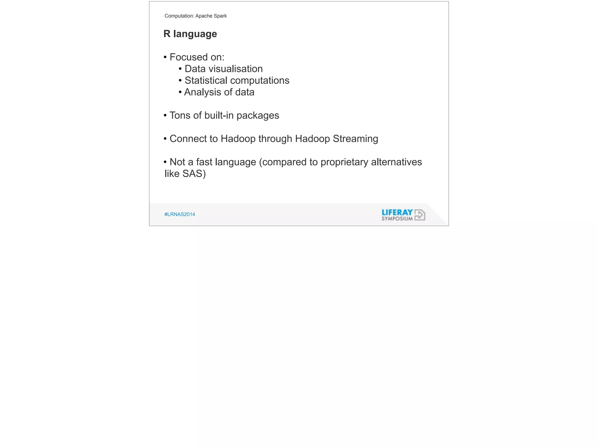 Computation: Apache Spark 
R language 
! 
• Focused on: 
• Data visualisation 
• Statistical computations 
• Analysis of data 
! 
• Tons of built-in packages 
! 
• Connect to Hadoop through Hadoop Streaming 
! 
• Not a fast language (compared to proprietary alternatives 
like SAS) 
#LRNAS2014 
 