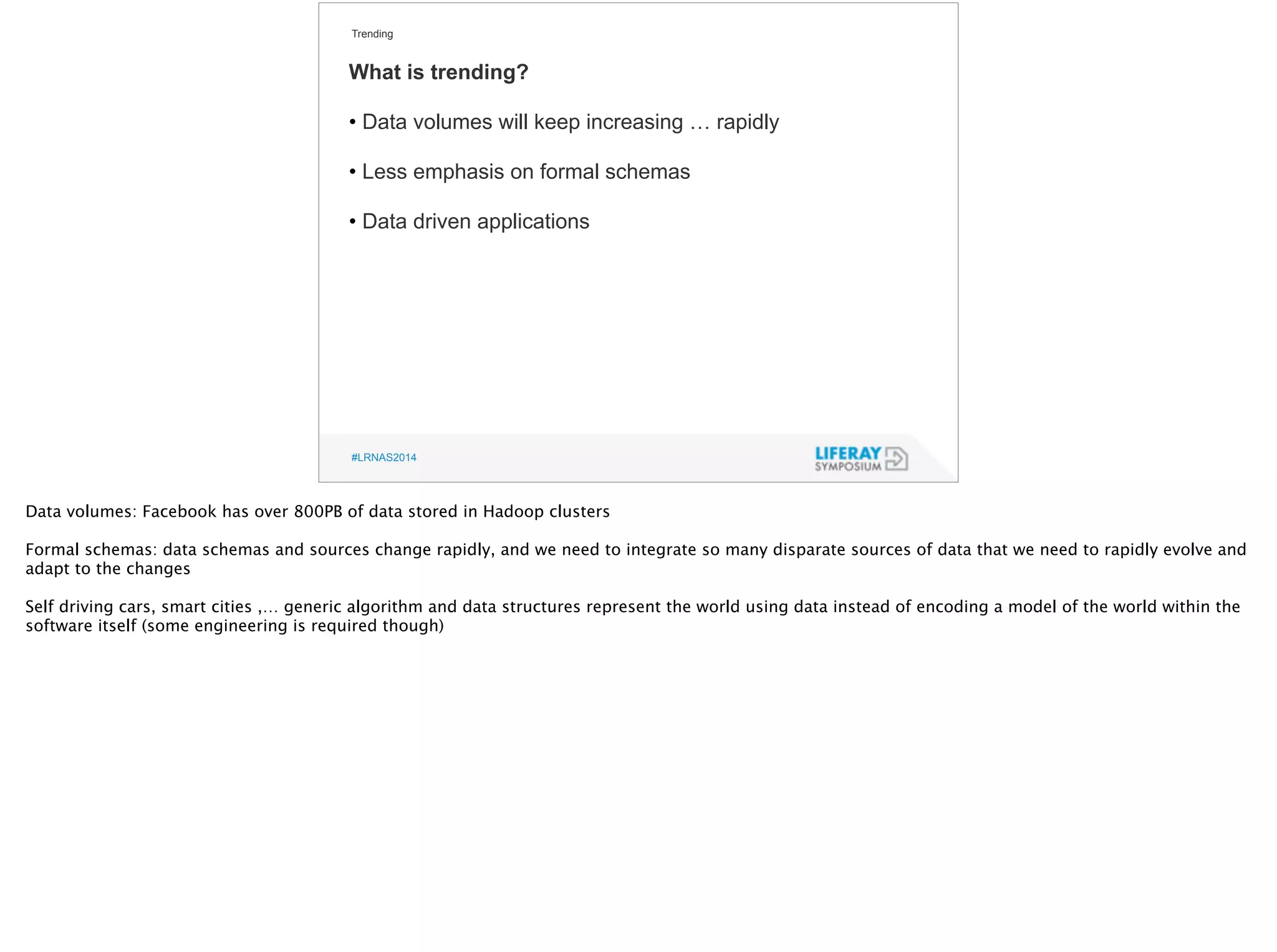 Trending 
What is trending? 
! 
• Data volumes will keep increasing … rapidly 
! 
• Less emphasis on formal schemas 
! 
• Data driven applications 
#LRNAS2014 
Data volumes: Facebook has over 800PB of data stored in Hadoop clusters 
!F 
ormal schemas: data schemas and sources change rapidly, and we need to integrate so many disparate sources of data that we need to rapidly evolve and 
adapt to the changes 
! Self driving cars, smart cities ,… generic algorithm and data structures represent the world using data instead of encoding a model of the world within the 
software itself (some engineering is required though) 
 