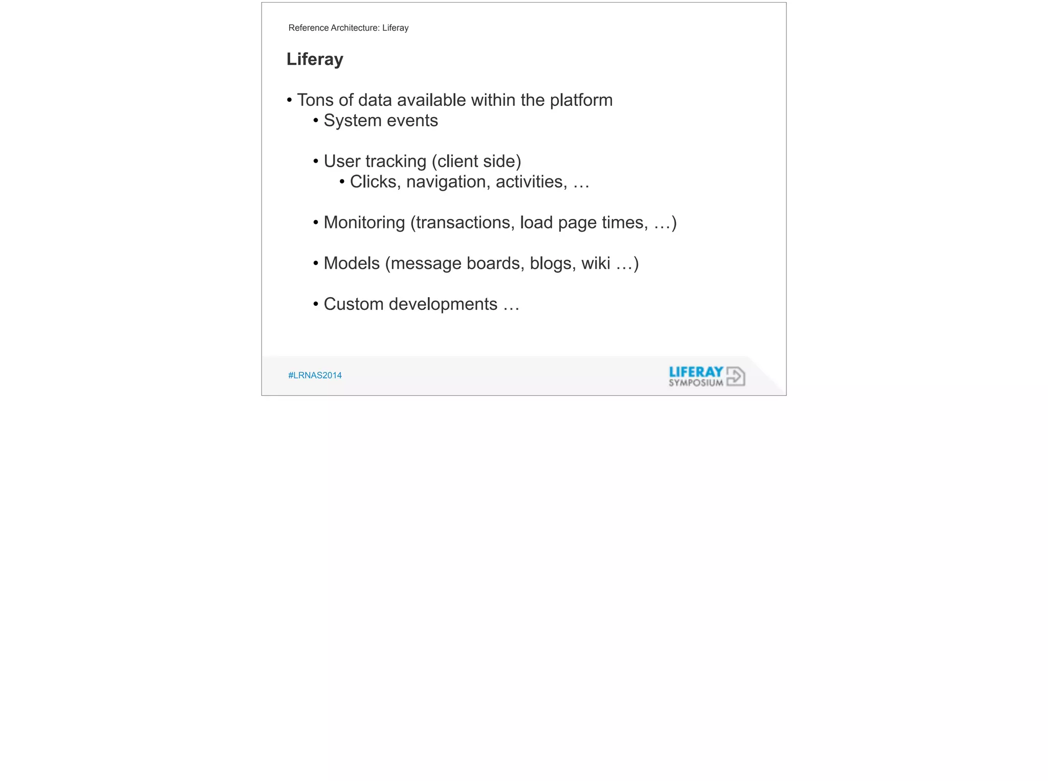 Reference Architecture: Liferay 
Liferay 
! 
• Tons of data available within the platform 
• System events 
! 
• User tracking (client side) 
• Clicks, navigation, activities, … 
! 
• Monitoring (transactions, load page times, …) 
! 
• Models (message boards, blogs, wiki …) 
! 
• Custom developments … 
#LRNAS2014 
 