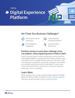 1
Are These Your Business Challenges?
Delivering Self-Service
Experiences
Integrating Siloed
Technology Platforms
Driving Employee
Engagement
Increasing Online
B2B Revenue
Build the solutions to solve these challenges all on
one platform: Liferay Digital Experience Platform (DXP).
Liferay’s software helps enterprises quickly deliver tailored solutions
such as digital workplaces, customer self-service portals, commerce sites,
and websites. Built on a highly flexible architecture with portal, CMS,
and collaboration capabilities, Liferay DXP is designed to work within
your existing business processes and technologies to create custom
solutions that provide better experiences for customers, employees,
and partners, all on one platform.
Learn More
Liferay continues to be a Leader in Gartner’s Magic Quadrant for Digital
Experience Platforms (DXP). Download the report at liferay.com/gartner.
Learn more about the platform at liferay.com/products/dxp.
 