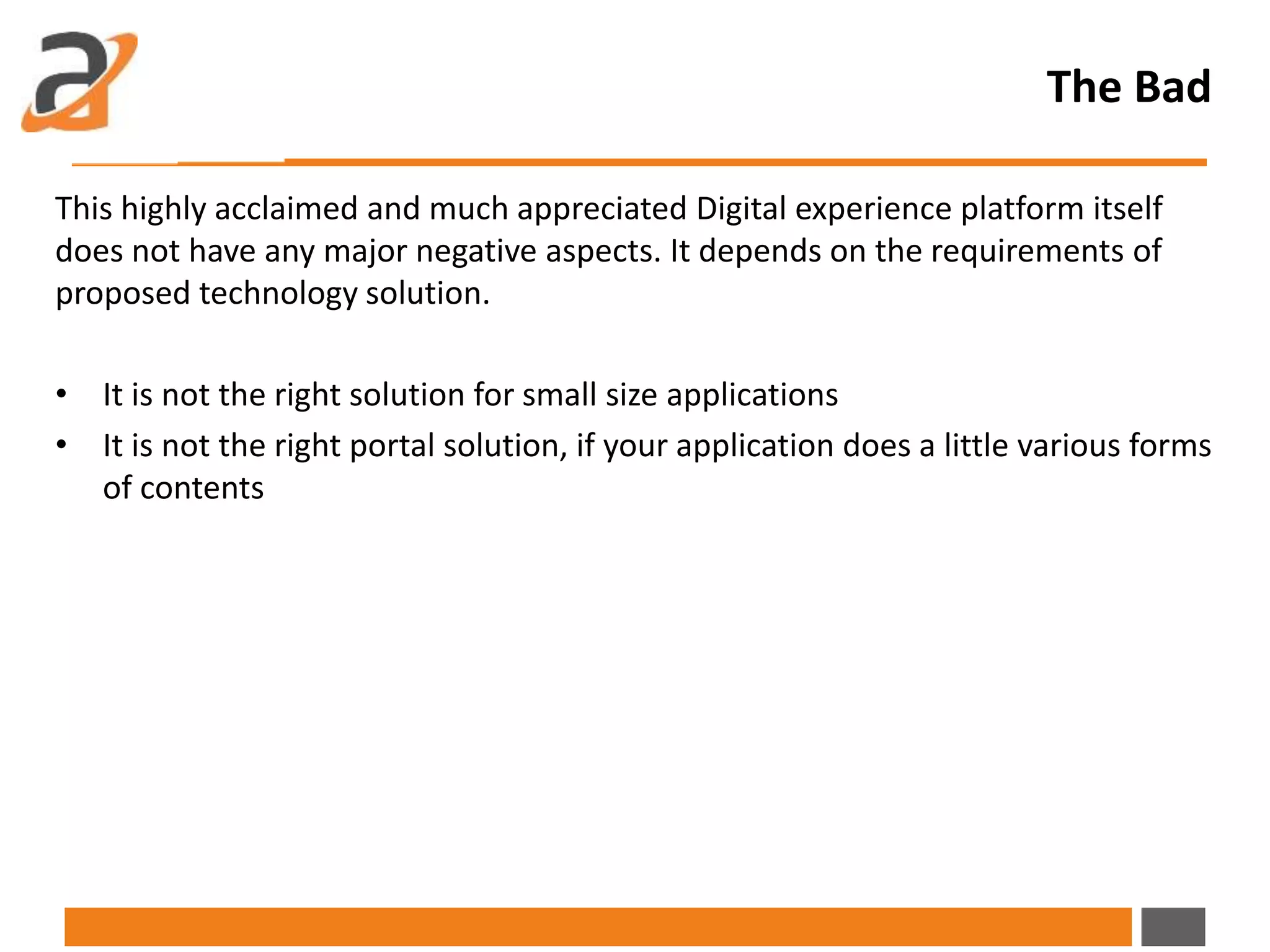The Bad
This highly acclaimed and much appreciated Digital experience platform itself
does not have any major negative aspects. It depends on the requirements of
proposed technology solution.
• It is not the right solution for small size applications
• It is not the right portal solution, if your application does a little various forms
of contents
 