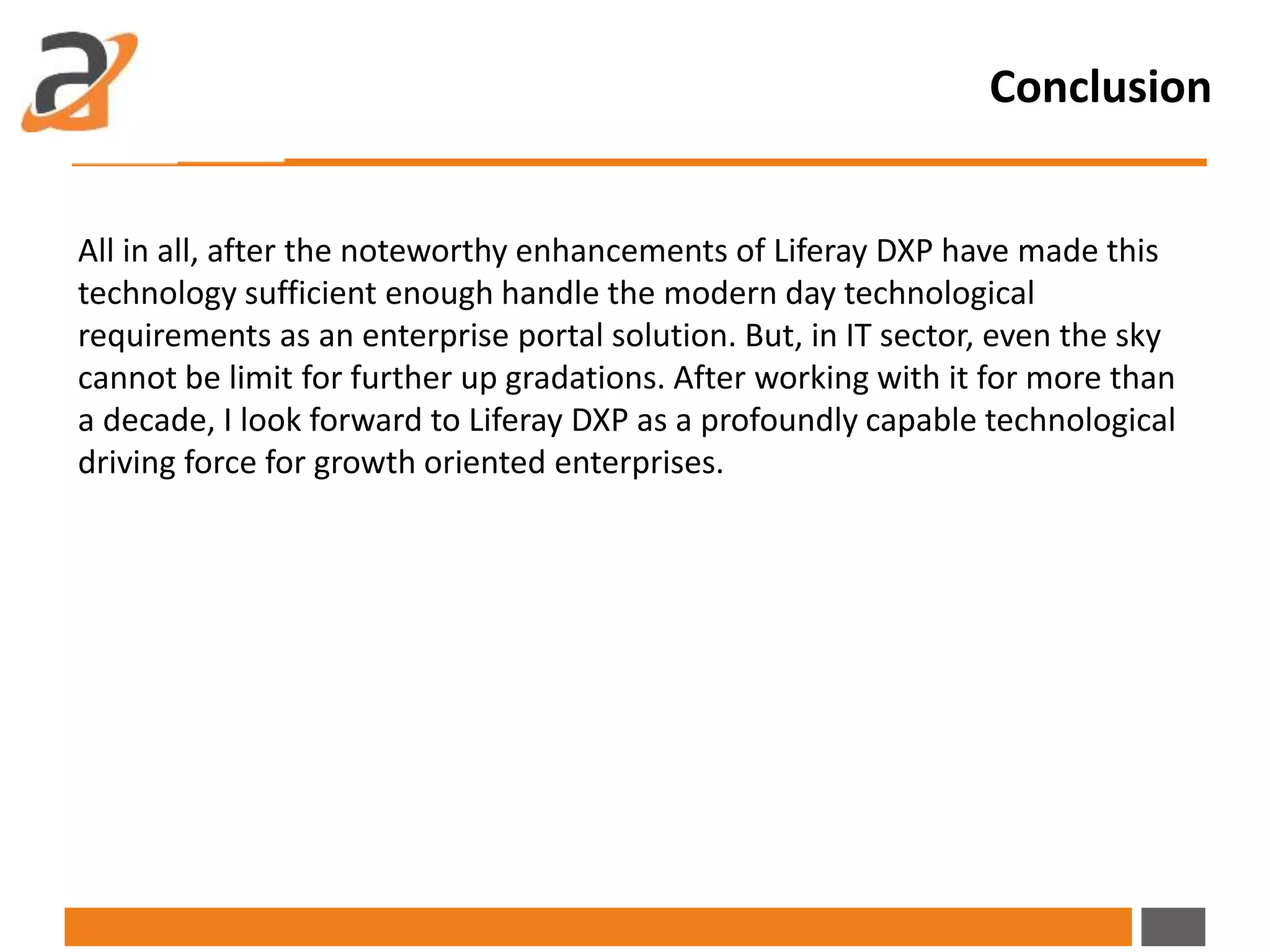 Conclusion
All in all, after the noteworthy enhancements of Liferay DXP have made this
technology sufficient enough handle the modern day technological
requirements as an enterprise portal solution. But, in IT sector, even the sky
cannot be limit for further up gradations. After working with it for more than
a decade, I look forward to Liferay DXP as a profoundly capable technological
driving force for growth oriented enterprises.
 