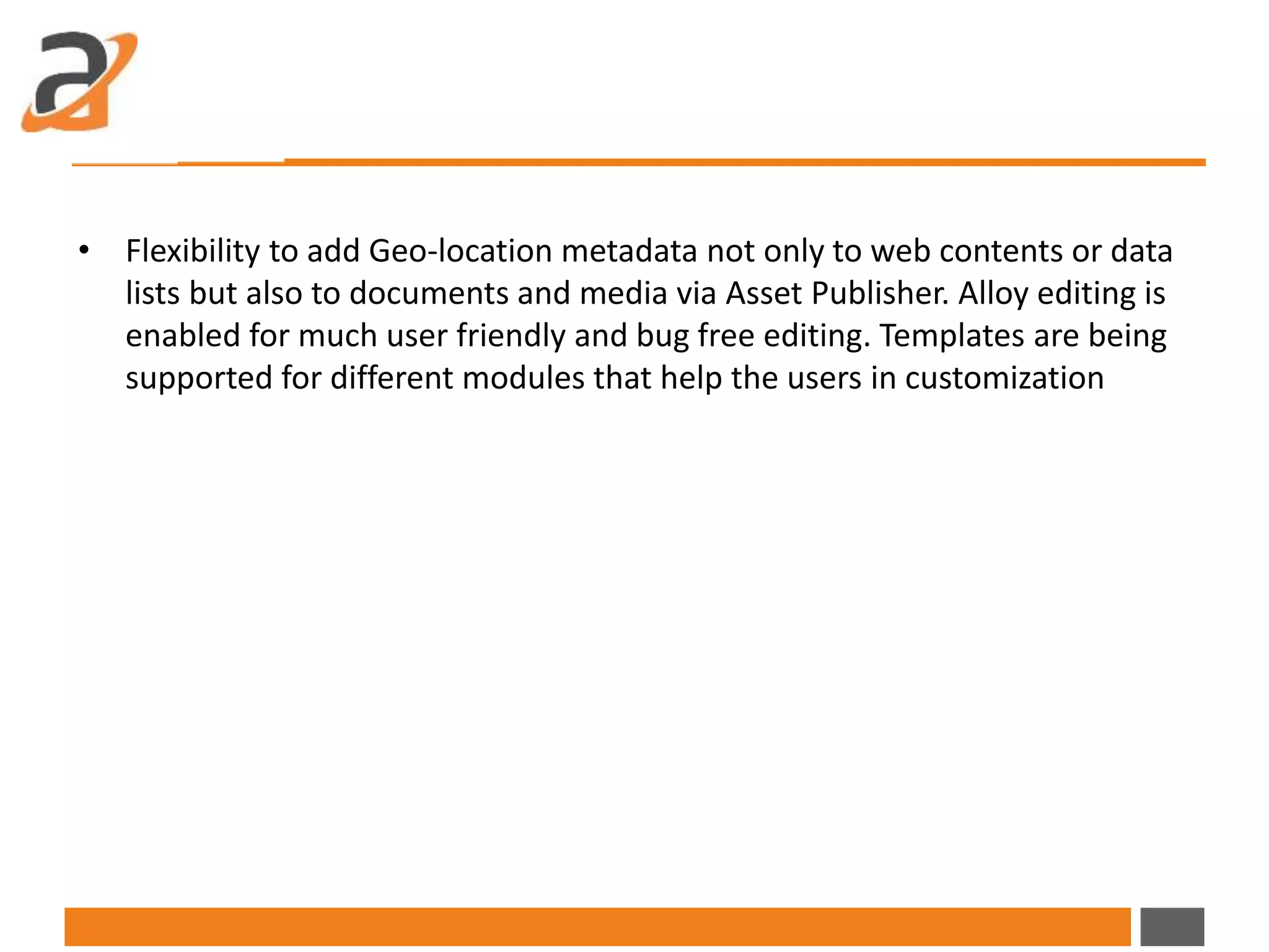 • Flexibility to add Geo-location metadata not only to web contents or data
lists but also to documents and media via Asset Publisher. Alloy editing is
enabled for much user friendly and bug free editing. Templates are being
supported for different modules that help the users in customization
 
