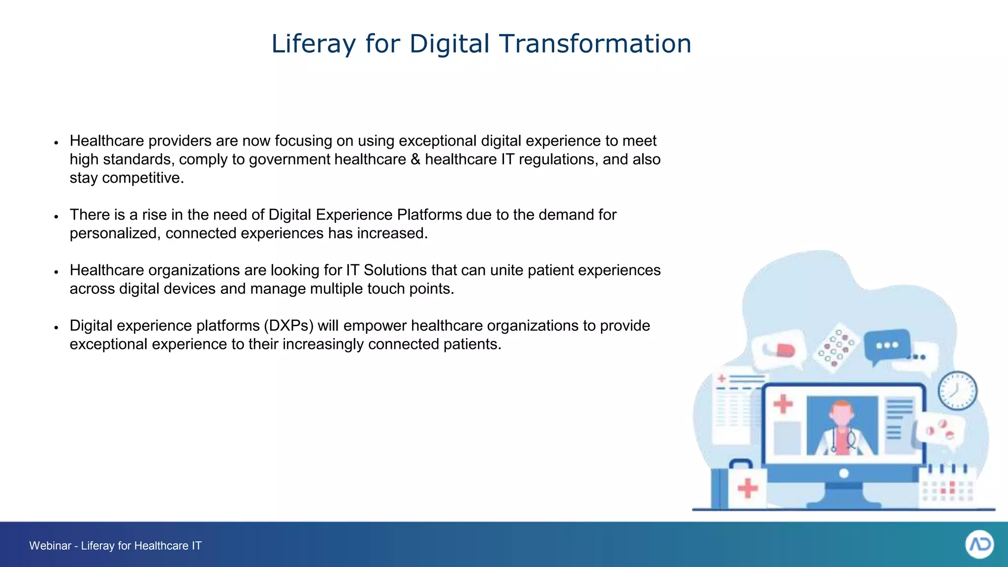 Liferay for Digital Transformation
• Healthcare providers are now focusing on using exceptional digital experience to meet
high standards, comply to government healthcare & healthcare IT regulations, and also
stay competitive.
• There is a rise in the need of Digital Experience Platforms due to the demand for
personalized, connected experiences has increased.
• Healthcare organizations are looking for IT Solutions that can unite patient experiences
across digital devices and manage multiple touch points.
• Digital experience platforms (DXPs) will empower healthcare organizations to provide
exceptional experience to their increasingly connected patients.
Webinar - Liferay for Healthcare IT
 