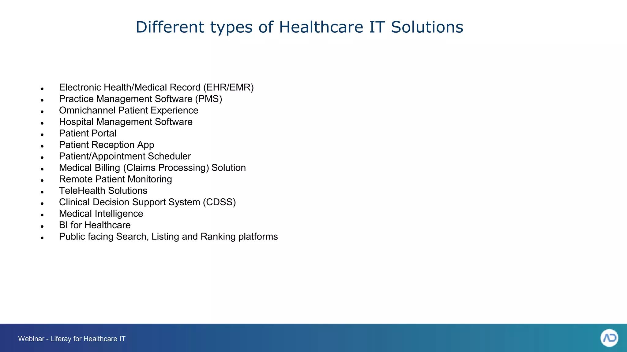 Different types of Healthcare IT Solutions
Webinar - Liferay for Healthcare IT
● Electronic Health/Medical Record (EHR/EMR)
● Practice Management Software (PMS)
● Omnichannel Patient Experience
● Hospital Management Software
● Patient Portal
● Patient Reception App
● Patient/Appointment Scheduler
● Medical Billing (Claims Processing) Solution
● Remote Patient Monitoring
● TeleHealth Solutions
● Clinical Decision Support System (CDSS)
● Medical Intelligence
● BI for Healthcare
● Public facing Search, Listing and Ranking platforms
 