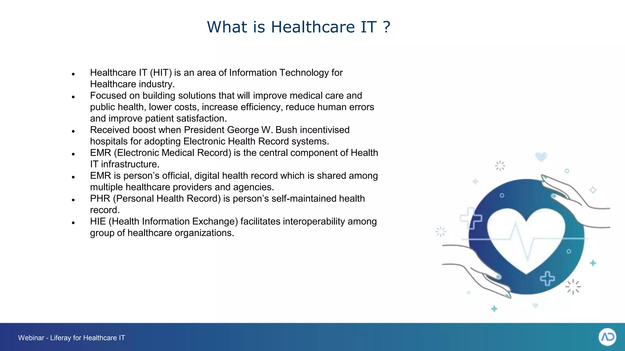 What is Healthcare IT ?
● Healthcare IT (HIT) is an area of Information Technology for
Healthcare industry.
● Focused on building solutions that will improve medical care and
public health, lower costs, increase efficiency, reduce human errors
and improve patient satisfaction.
● Received boost when President George W. Bush incentivised
hospitals for adopting Electronic Health Record systems.
● EMR (Electronic Medical Record) is the central component of Health
IT infrastructure.
● EMR is person’s official, digital health record which is shared among
multiple healthcare providers and agencies.
● PHR (Personal Health Record) is person’s self-maintained health
record.
● HIE (Health Information Exchange) facilitates interoperability among
group of healthcare organizations.
Webinar - Liferay for Healthcare IT
 