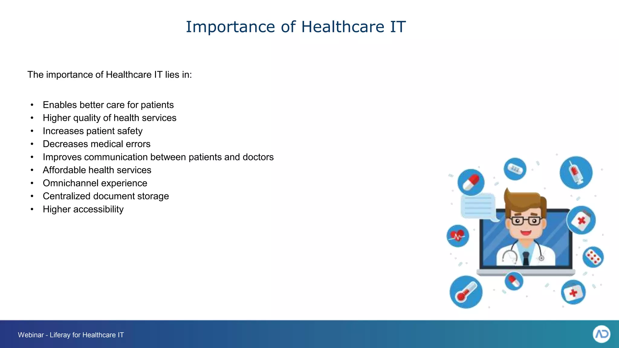 Importance of Healthcare IT
The importance of Healthcare IT lies in:
• Enables better care for patients
• Higher quality of health services
• Increases patient safety
• Decreases medical errors
• Improves communication between patients and doctors
• Affordable health services
• Omnichannel experience
• Centralized document storage
• Higher accessibility
Webinar - Liferay for Healthcare IT
 