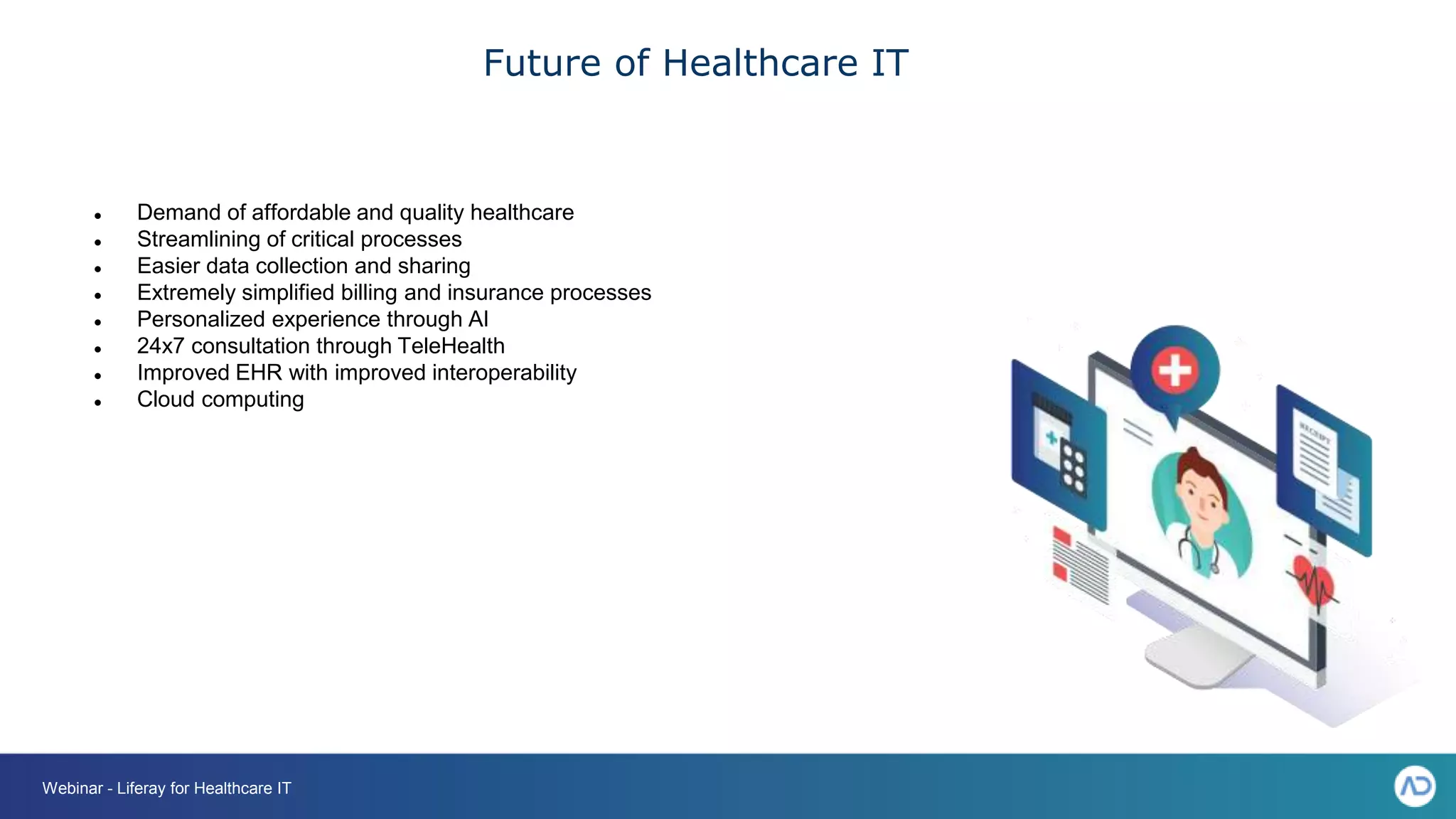 Future of Healthcare IT
● Demand of affordable and quality healthcare
● Streamlining of critical processes
● Easier data collection and sharing
● Extremely simplified billing and insurance processes
● Personalized experience through AI
● 24x7 consultation through TeleHealth
● Improved EHR with improved interoperability
● Cloud computing
Webinar - Liferay for Healthcare IT
 
