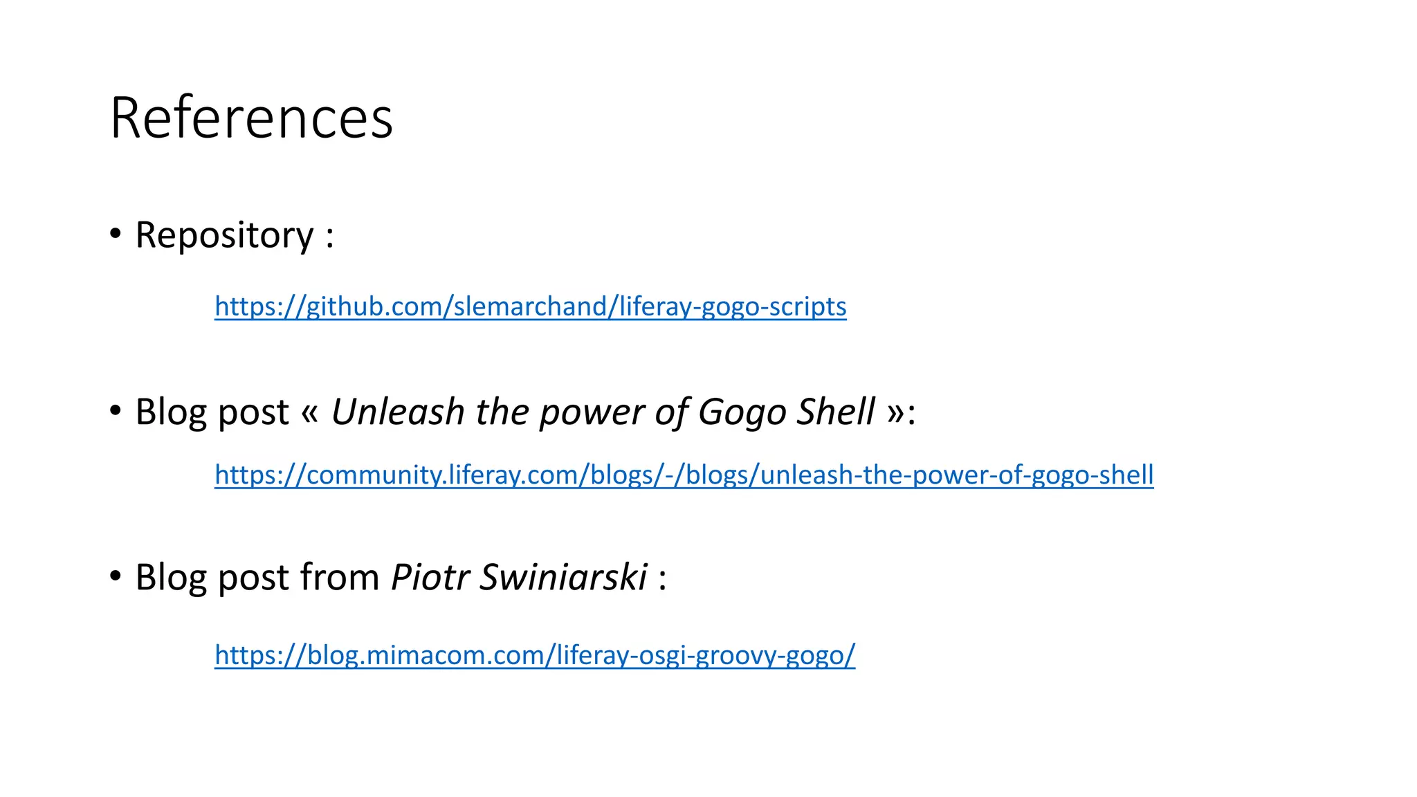References
• Repository :
https://github.com/slemarchand/liferay-gogo-scripts
• Blog post « Unleash the power of Gogo Shell »:
https://community.liferay.com/blogs/-/blogs/unleash-the-power-of-gogo-shell
• Blog post from Piotr Swiniarski :
https://blog.mimacom.com/liferay-osgi-groovy-gogo/
 