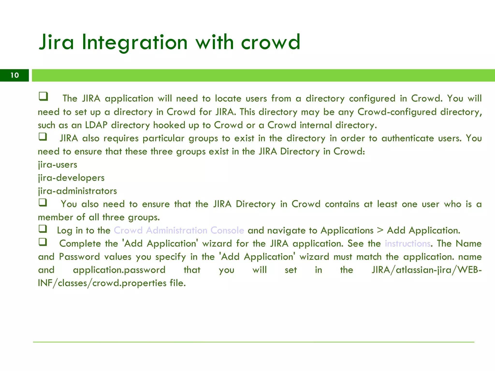 Jira Integration with crowd The JIRA application will need to locate users from a directory configured in Crowd. You will need to set up a directory in Crowd for JIRA. This directory may be any Crowd-configured directory, such as an LDAP directory hooked up to Crowd or a Crowd internal directory. JIRA also requires particular groups to exist in the directory in order to authenticate users. You need to ensure that these three groups exist in the JIRA Directory in Crowd: jira-users jira-developers jira-administrators You also need to ensure that the JIRA Directory in Crowd contains at least one user who is a member of all three groups. Log in to the  Crowd Administration Console  and navigate to Applications > Add Application. Complete the 'Add Application' wizard for the JIRA application. See the  instructions . The Name and Password values you specify in the 'Add Application' wizard must match the application. name and application.password that you will set in the JIRA/atlassian-jira/WEB-INF/classes/crowd.properties file. 