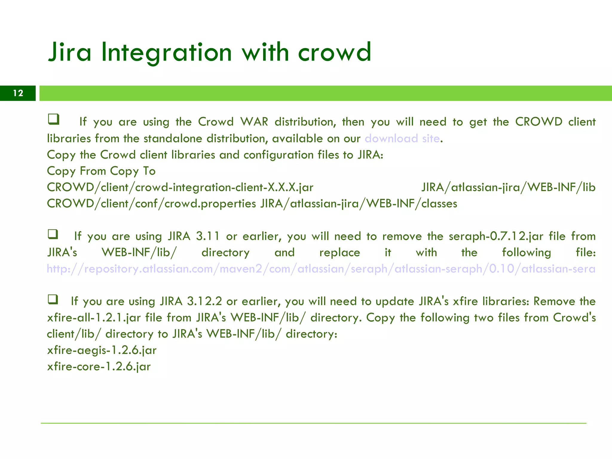 Jira Integration with crowd If you are using the Crowd WAR distribution, then you will need to get the CROWD client libraries from the standalone distribution, available on our  download site . Copy the Crowd client libraries and configuration files to JIRA:  Copy From Copy To  CROWD/client/crowd-integration-client-X.X.X.jar JIRA/atlassian-jira/WEB-INF/lib CROWD/client/conf/crowd.properties JIRA/atlassian-jira/WEB-INF/classes  If you are using JIRA 3.11 or earlier, you will need to remove the seraph-0.7.12.jar file from JIRA's WEB-INF/lib/ directory and replace it with the following file: http://repository.atlassian.com/maven2/com/atlassian/seraph/atlassian-seraph/0.10/atlassian-seraph-0.10.jar If you are using JIRA 3.12.2 or earlier, you will need to update JIRA's xfire libraries: Remove the xfire-all-1.2.1.jar file from JIRA's WEB-INF/lib/ directory. Copy the following two files from Crowd's client/lib/ directory to JIRA's WEB-INF/lib/ directory:  xfire-aegis-1.2.6.jar xfire-core-1.2.6.jar 