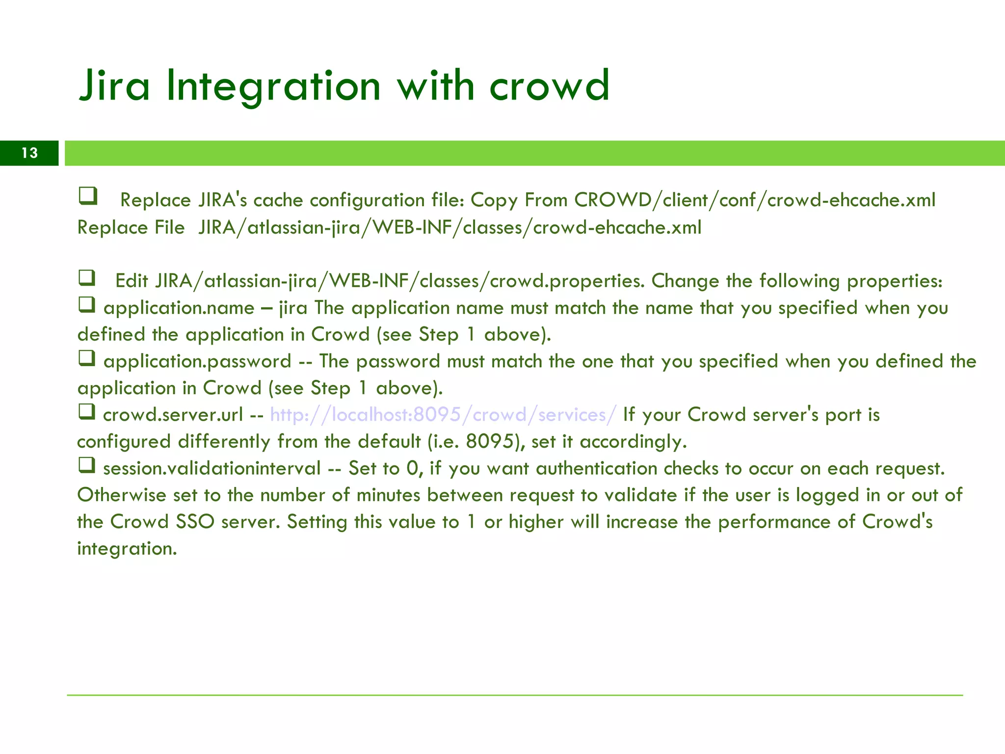 Jira Integration with crowd Replace JIRA's cache configuration file: Copy From CROWD/client/conf/crowd-ehcache.xml Replace File  JIRA/atlassian-jira/WEB-INF/classes/crowd-ehcache.xml Edit JIRA/atlassian-jira/WEB-INF/classes/crowd.properties. Change the following properties: application.name – jira The application name must match the name that you specified when you defined the application in Crowd (see Step 1 above).  application.password -- The password must match the one that you specified when you defined the application in Crowd (see Step 1 above).  crowd.server.url --  http://localhost:8095/crowd/services/  If your Crowd server's port is configured differently from the default (i.e. 8095), set it accordingly.  session.validationinterval -- Set to 0, if you want authentication checks to occur on each request. Otherwise set to the number of minutes between request to validate if the user is logged in or out of the Crowd SSO server. Setting this value to 1 or higher will increase the performance of Crowd's integration.  