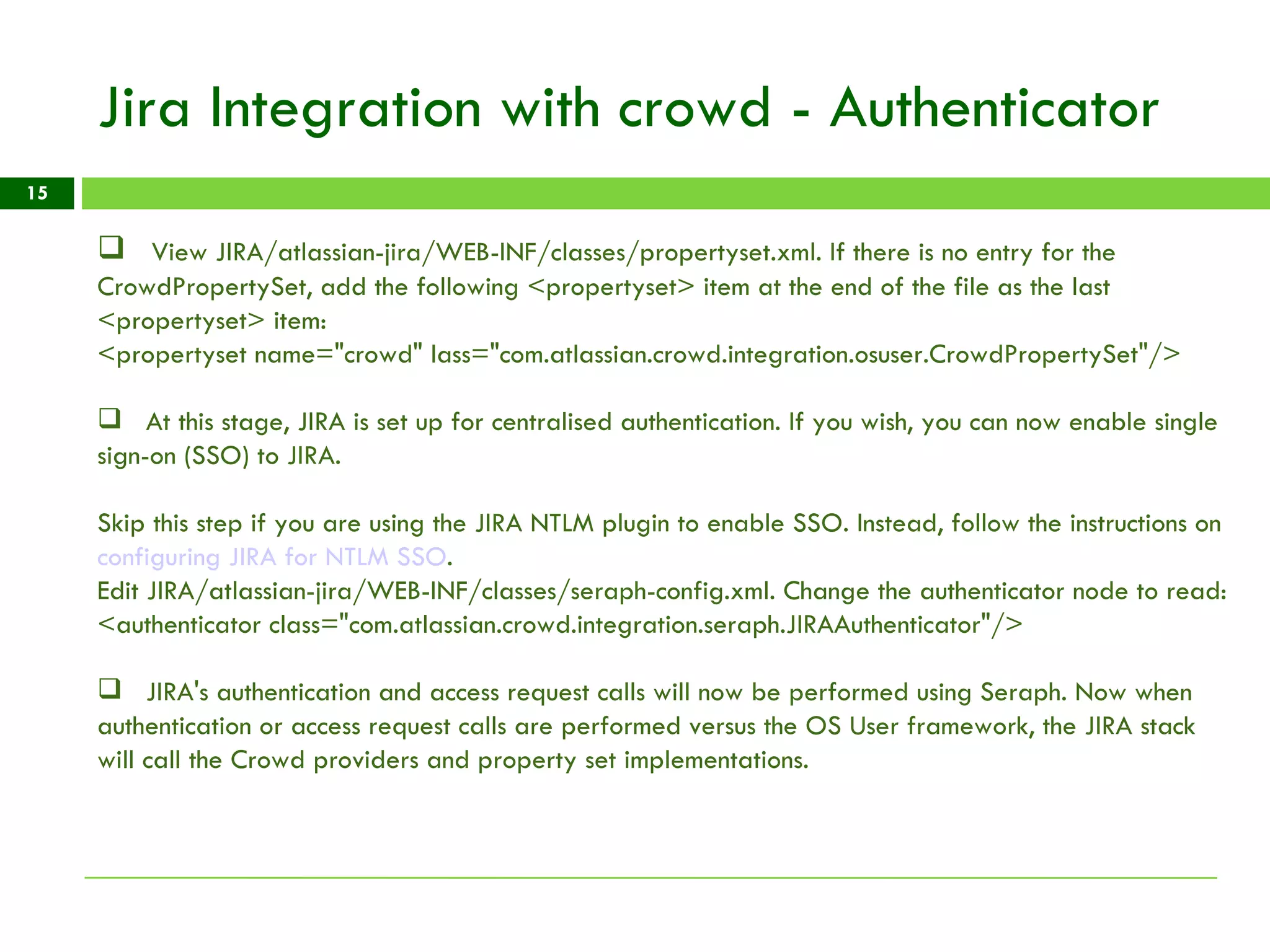 Jira Integration with crowd - Authenticator View JIRA/atlassian-jira/WEB-INF/classes/propertyset.xml. If there is no entry for the CrowdPropertySet, add the following <propertyset> item at the end of the file as the last <propertyset> item:  <propertyset name=&quot;crowd&quot; lass=&quot;com.atlassian.crowd.integration.osuser.CrowdPropertySet&quot;/> At this stage, JIRA is set up for centralised authentication. If you wish, you can now enable single sign-on (SSO) to JIRA. Skip this step if you are using the JIRA NTLM plugin to enable SSO. Instead, follow the instructions on  configuring JIRA for NTLM SSO .  Edit JIRA/atlassian-jira/WEB-INF/classes/seraph-config.xml. Change the authenticator node to read: <authenticator class=&quot;com.atlassian.crowd.integration.seraph.JIRAAuthenticator&quot;/> JIRA's authentication and access request calls will now be performed using Seraph. Now when authentication or access request calls are performed versus the OS User framework, the JIRA stack will call the Crowd providers and property set implementations. 