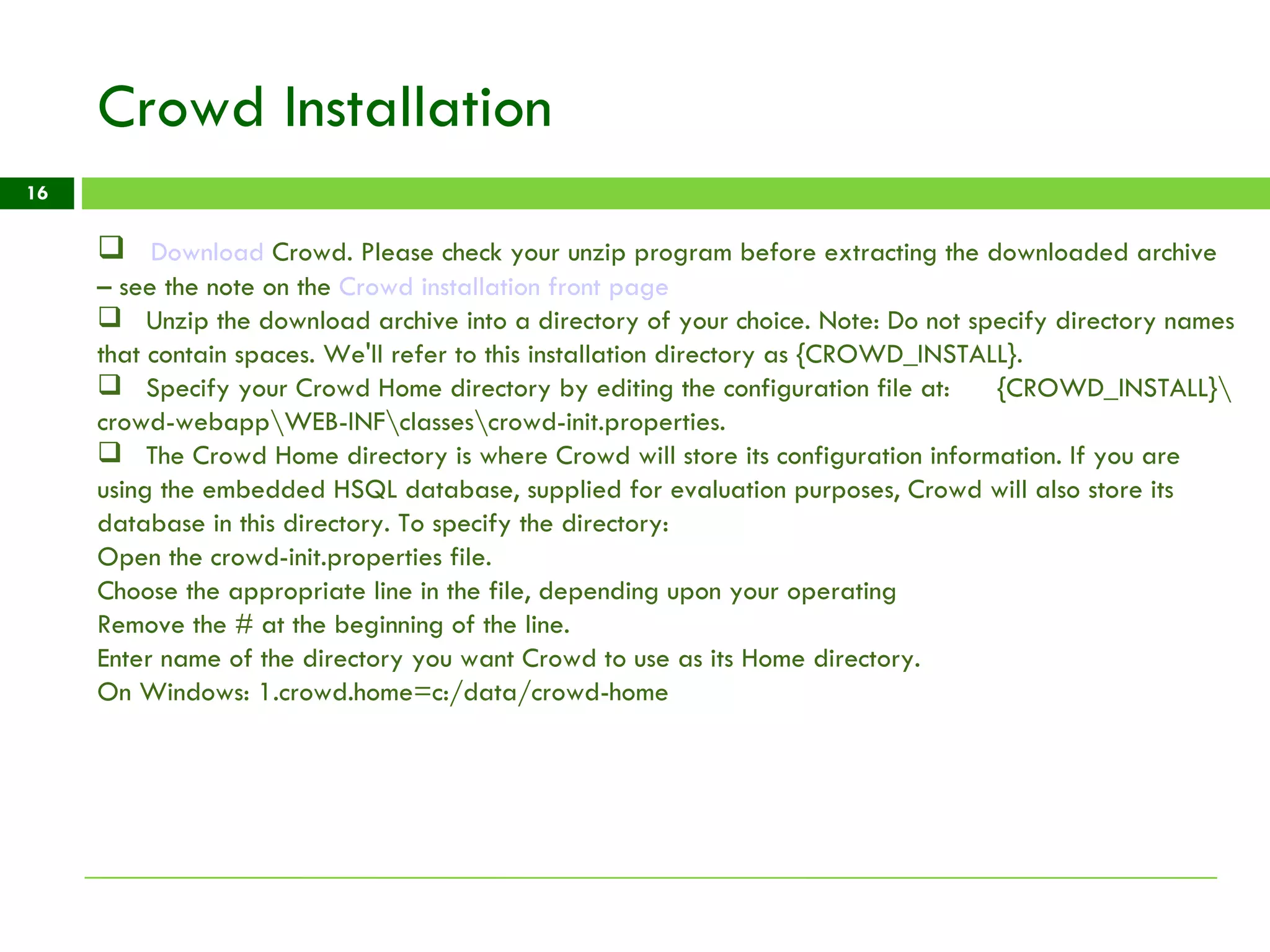 Crowd Installation Download  Crowd . Please check your unzip program before extracting the downloaded archive – see the note on the  Crowd installation front page Unzip the download archive into a directory of your choice. Note: Do not specify directory names that contain spaces. We'll refer to this installation directory as {CROWD_INSTALL}.  Specify your Crowd Home directory by editing the configuration file at:  {CROWD_INSTALL}\crowd-webapp\WEB-INF\classes\crowd-init.properties. The Crowd Home directory is where Crowd will store its configuration information. If you are using the embedded HSQL database, supplied for evaluation purposes, Crowd will also store its database in this directory. To specify the directory: Open the crowd-init.properties file. Choose the appropriate line in the file, depending upon your operating Remove the # at the beginning of the line. Enter name of the directory you want Crowd to use as its Home directory.  On Windows: 1.crowd.home=c:/data/crowd-home 