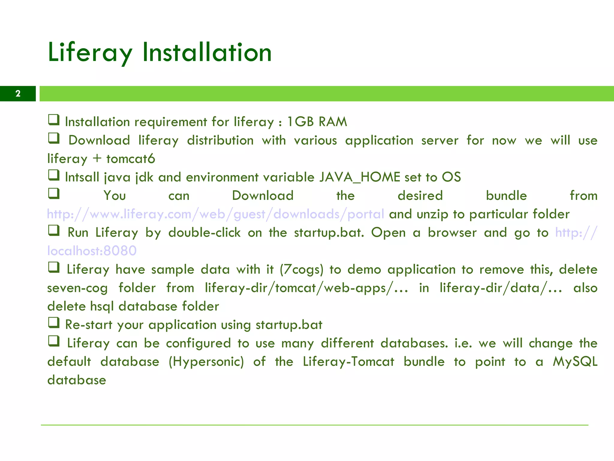 Liferay Installation Installation requirement for liferay : 1GB RAM  Download liferay distribution with various application server for now we will use liferay + tomcat6 Intsall java jdk and environment variable JAVA_HOME set to OS You can Download the desired bundle from  http://www.liferay.com/web/guest/downloads/portal  and unzip to particular folder Run Liferay by double-click on the startup.bat. Open a browser and go to  http:// localhost:8080 Liferay have sample data with it (7cogs) to demo application to remove this, delete seven-cog folder from liferay-dir/tomcat/web-apps/… in liferay-dir/data/… also delete hsql database folder  Re-start your application using startup.bat Liferay can be configured to use many different databases. i.e. we will change the default database (Hypersonic) of the Liferay-Tomcat bundle to point to a MySQL database 