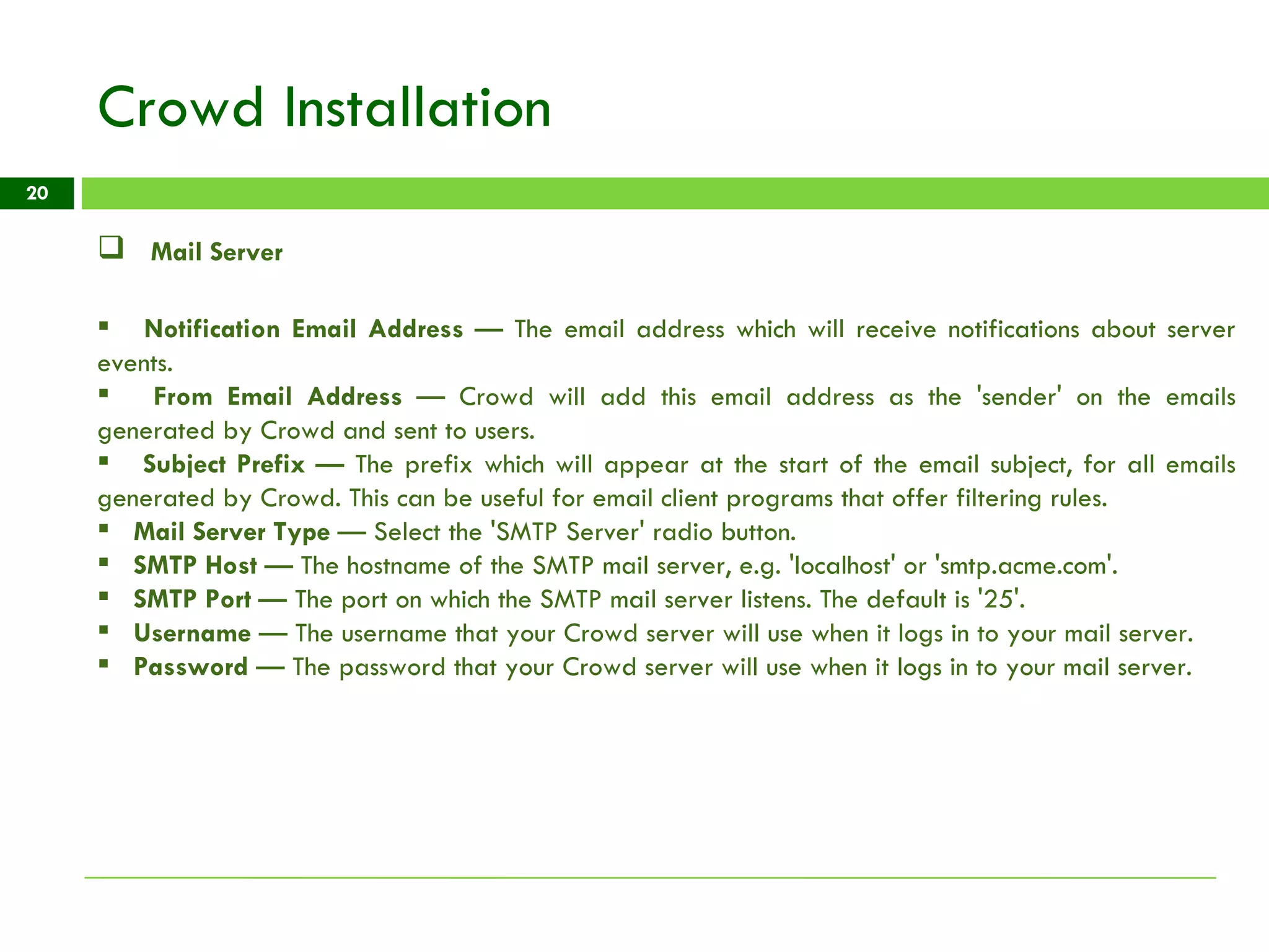 Crowd Installation Mail Server Notification Email Address  — The email address which will receive notifications about server events. From Email Address  — Crowd will add this email address as the 'sender' on the emails generated by Crowd and sent to users. Subject Prefix  — The prefix which will appear at the start of the email subject, for all emails generated by Crowd. This can be useful for email client programs that offer filtering rules. Mail Server Type  — Select the 'SMTP Server' radio button. SMTP Host  — The hostname of the SMTP mail server, e.g. 'localhost' or 'smtp.acme.com'. SMTP Port  — The port on which the SMTP mail server listens. The default is '25'. Username  — The username that your Crowd server will use when it logs in to your mail server. Password  — The password that your Crowd server will use when it logs in to your mail server. 