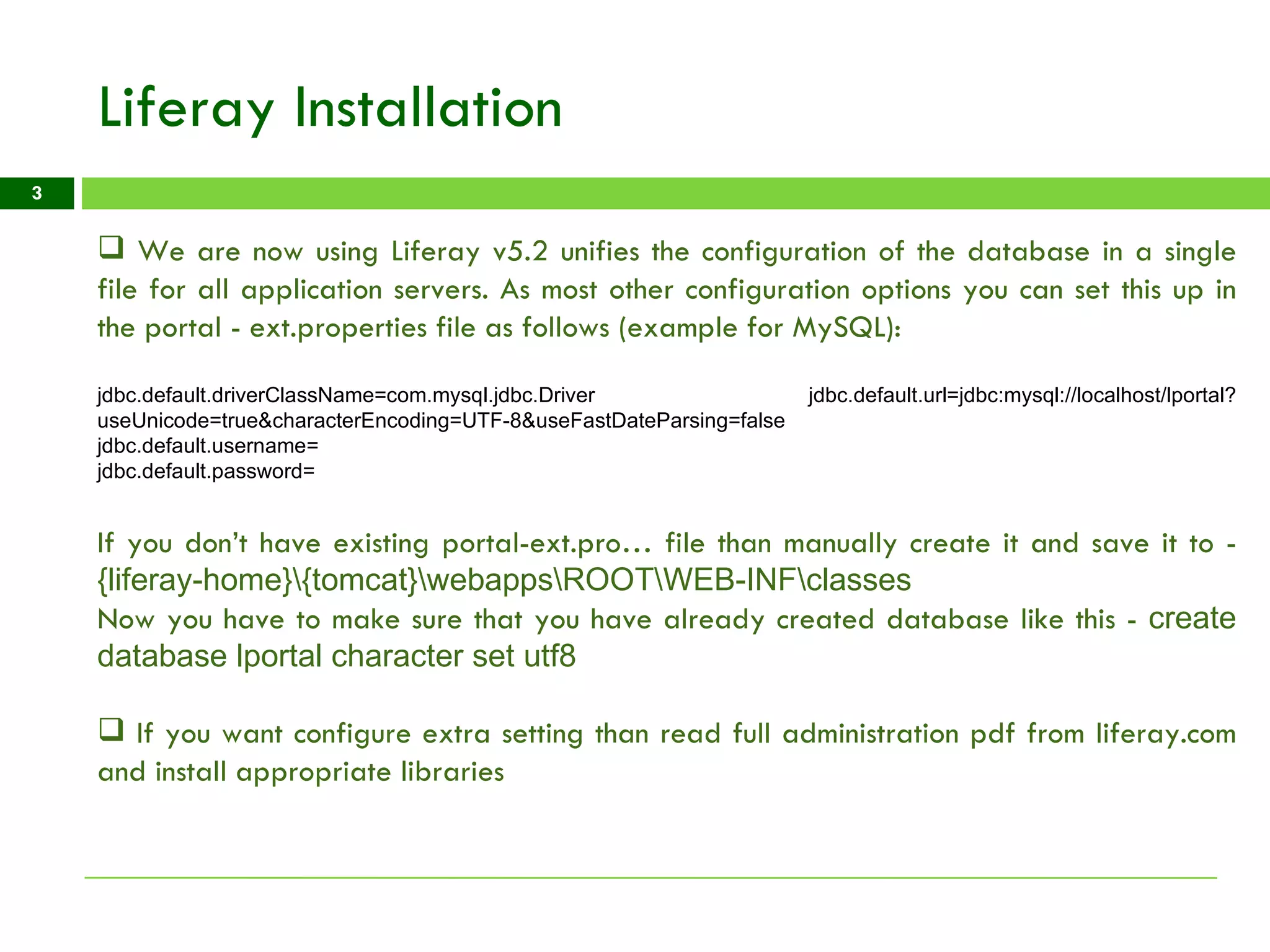 Liferay Installation We are now using Liferay v5.2 unifies the configuration of the database in a single file for all application servers. As most other configuration options you can set this up in the portal - ext.properties file as follows (example for MySQL): jdbc.default.driverClassName=com.mysql.jdbc.Driver jdbc.default.url=jdbc:mysql://localhost/lportal?useUnicode=true&characterEncoding=UTF-8&useFastDateParsing=false  jdbc.default.username=  jdbc.default.password=  If you don’t have existing portal-ext.pro… file than manually create it and save it to -  {liferay-home}\{tomcat}\webapps\ROOT\WEB-INF\classes  Now you have to make sure that you have already created database like this -  create database lportal character set utf8 If you want configure extra setting than read full administration pdf from liferay.com and install appropriate libraries 