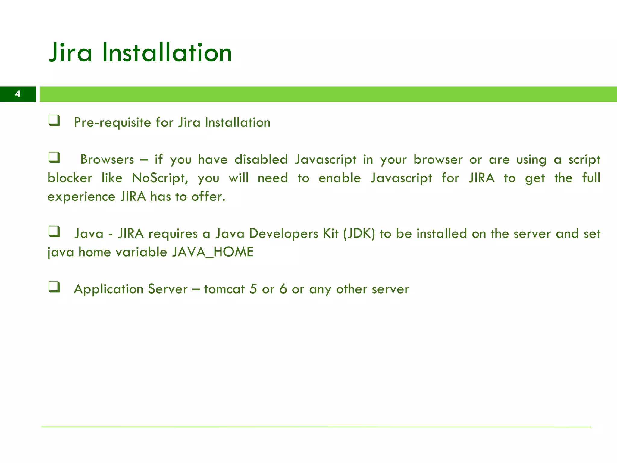 Jira Installation Pre-requisite for Jira Installation Browsers – if you have disabled Javascript in your browser or are using a script blocker like NoScript, you will need to enable Javascript for JIRA to get the full experience JIRA has to offer. Java - JIRA requires a Java Developers Kit (JDK) to be installed on the server and set java home variable JAVA_HOME Application Server – tomcat 5 or 6 or any other server  