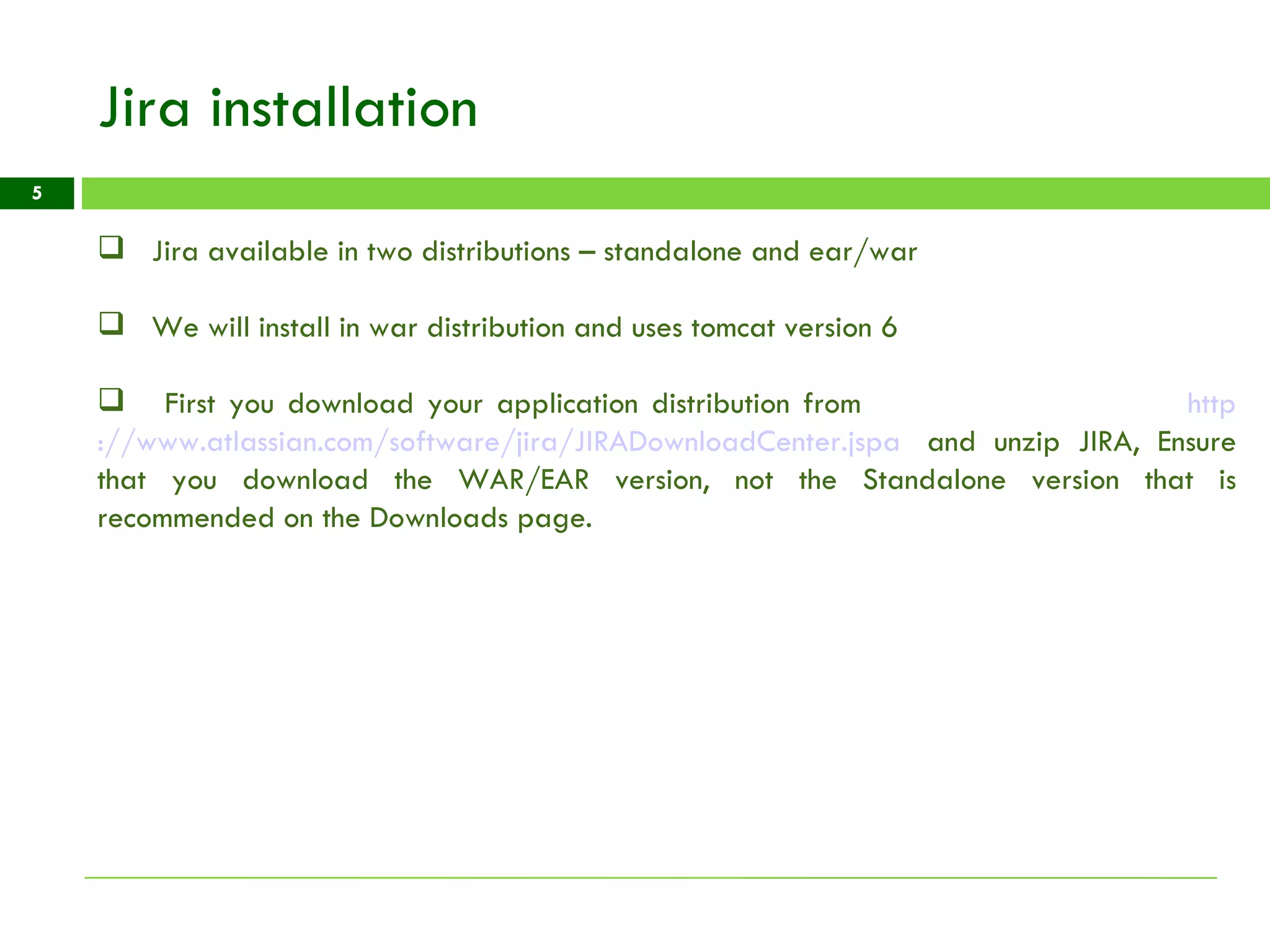 Jira installation Jira available in two distributions – standalone and ear/war We will install in war distribution and uses tomcat version 6 First you download your application distribution from  http ://www.atlassian.com/software/jira/JIRADownloadCenter.jspa    and unzip JIRA, Ensure that you download the WAR/EAR version, not the Standalone version that is recommended on the Downloads page. 