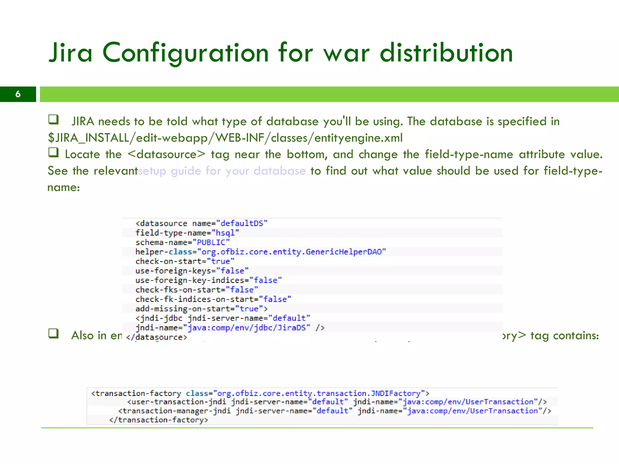 Jira Configuration for war distribution JIRA needs to be told what type of database you'll be using. The database is specified in $JIRA_INSTALL/edit-webapp/WEB-INF/classes/entityengine.xml Locate the <datasource> tag near the bottom, and change the field-type-name attribute value. See the relevant setup guide for your database  to find out what value should be used for field-type-name: Also in entityengine.xml , ensure the <transaction-factory>...</transaction-factory> tag contains: 